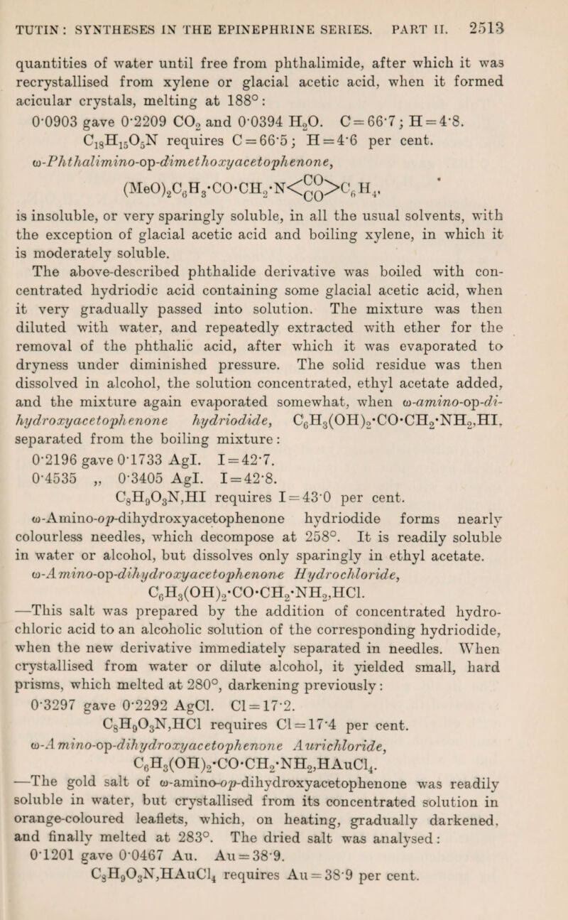 quantities of water until free from phthalimide, after which it was recrystallised from xylene or glacial acetic acid, when it formed acicular crystals, melting at 188°: 0-0903 gave 0'2209 C02 and 0’0394 H20. C = 66-7; H = 4*8. C18H1505N requires C = 66*5; H = 4'6 per cent. w-Phthalimino-op-dimethoxy acetophenone, (MeO)2C6H3-CO-CH2-N<°°>C6H4, is insoluble, or very sparingly soluble, in all the usual solvents, with the exception of glacial acetic acid and boiling xylene, in which it- is moderately soluble. The above-described phthalide derivative was boiled with con¬ centrated hydriodie acid containing some glacial acetic acid, when it very gradually passed into solution. The mixture was then diluted with -water, and repeatedly extracted with ether for the removal of the phthalic acid, after which it was evaporated to dryness under diminished pressure. The solid residue was then dissolved in alcohol, the solution concentrated, ethyl acetate added, and the mixture again evaporated somewhat, when (n-amino-op-di- hydroxy acetophenone hydriodide, C6H3(OH)2*CO*CH2*NH2,HIr separated from the boiling mixture: 0-2196 gave 0-1733 AgL 1 = 42*7. 0-4535 „ 0-3405 Agl. 1 = 42*8. C8H903N,HI requires I = 43*0 per cent. w-Amino-op-dihydroxyacetophenone hydriodide forms nearly colourless needles, which decompose at 258°. It is readily soluble in water or alcohol, but dissolves only sparingly in ethyl acetate. w-Amino-op-dihydroxy acetophenone Hydrochloride, C6H3(OH)2*CO-CH2-NH2,HCl. —This salt was prepared by the addition of concentrated hydro¬ chloric acid to an alcoholic solution of the corresponding hydriodide, when the new derivative immediately separated in needles. When crystallised from water or dilute alcohol, it yielded small, hard prisms, which melted at 280°, darkening previously: 0-3297 gave 0*2292 AgCl. Cl = 17*2. C8H903N,HC1 requires Cl = 174 per cent. w-Amino-op-dihydroxyacetophenone Aurichloride, C6H3(OH)2-CO-CH2-NH2,HAuC14. —The gold salt of w-amino-o^dihydroxyacetophenone was readily soluble in water, but crystallised from its concentrated solution in orange-coloured leaflets, which, on heating, gradually darkened, and finally melted at 283°. The dried salt was analysed: 0*1201 gave 0‘0467 Au. Au = 38*9. C3H903N,HAuC14 requires Au = 38*9 per cent.