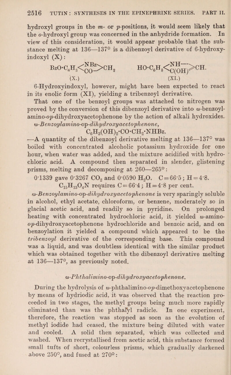 hydroxyl groups in the m- or ^-positions, it would seem likely that the o-kydroxyl group was concerned in the anhydride formation. In view of this consideration, it would appear probable that the sub¬ stance melting at 136—137° is a dibenzoyl derivative of 6-hydroxy- indoxyl (X) : HO-C6H8<^”>CH. (X.) (XI.) 6-Hydroxyindoxyl, however, might have been expected to react in its enolic form (XI), yielding a tribenzoyl derivative. That one of the benzoyl groups was attached to nitrogen was proved by the conversion of this dibenzoyl derivative into w-benzoyl- amino-o^-dihydroxyacetophenone by the action of alkali hydroxides. w-Benzoylamino-op-dihydroxy acetophenone, C6H3(OH)2-CO-CH2-NHBz. -—A quantity of the dibenzoyl derivative melting at 136—137° was boiled with concentrated alcoholic potassium hydroxide for one hour, when water was added, and the mixture acidified with hydro¬ chloric acid. A compound then separated in slender, glistening prisms, melting and decomposing at 260—265°: 0*1339 gave 0’3267 C02 and 0‘0590 H20. C = 66*5; H = 4*8. C15H1304N requires C = 66’4; H = 4'8 per cent. w-Benzoylamino-op-dihydroxyacetophenone is very sparingly soluble in alcohol, ethyl acetate, chloroform, or benzene, moderately so in glacial acetic acid, and readily so in pyridine. On prolonged heating with concentrated hydrochloric acid, it yielded w-amino- o^-dihydroxyacetophenone hydrochloride and benzoic acid, and on benzoylation it yielded a compound which appeared to be the tribenzoyl derivative of the corresponding base. This compound was a liquid, and was doubtless identical with the similar product which was obtained together with the dibenzoyl derivative melting at 136—137°, as previously noted. (D-Phthalirnino-op-dihydroxy acetophenone. During the hydrolysis of co-phthalimino-op-dimethoxj^acetophenone by means of hydriodic acid, it was observed that the reaction pro¬ ceeded in two stages, the methyl groups being much more rapidly eliminated than was the phthaiyi radicle. In one experiment, therefore, the reaction was stopped as soon as the evolution of methyl iodide had ceased, the mixture being diluted with water and cooled. A solid then separated, which was collected and washed. When recrystallised from acetic acid, this substance formed small tufts of short, colourless prisms, which gradually darkened above 250°, and fused at 270°: