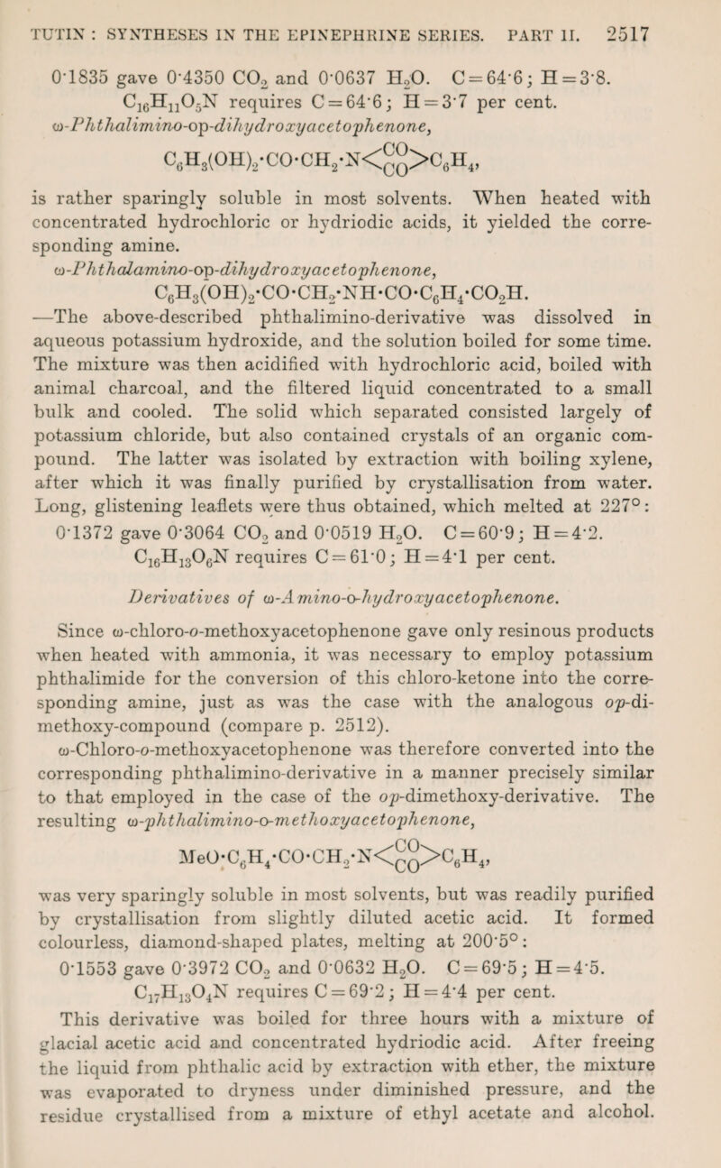 0-1835 gave 0*4350 C02 and 0'0637 H20. C = 64*6; H = 3*8. C1GHn05N requires C = 64*6; H = 3*7 per cent. m-Phthalimino-op-dihy dr oxy acetophenone, C6Hs(OH)2-CO-CH2-N<^>C6H4, is rather sparingly soluble in most solvents. When heated with concentrated hydrochloric or hydriodic acids, it yielded the corre¬ sponding amine. (a-Phthalamino-o^-diJiy dr oxy acetophenone, C6H3(0H)2-C0*CH2*NH-C0-C6H4-C02H. —The above-described phthalimino-derivative was dissolved in aqueous potassium hydroxide, and the solution boiled for some time. The mixture was then acidified with hydrochloric acid, boiled with animal charcoal, and the filtered liquid concentrated to a small bulk and cooled. The solid wThich separated consisted largely of potassium chloride, but also contained crystals of an organic com¬ pound. The latter was isolated by extraction with boiling xylene, after which it was finally purified by crystallisation from w^ater. Long, glistening leaflets w;ere thus obtained, which melted at 227°: 0-1372 gave 0*3064 C02 and 0-0519 H20. C = 60*9; H = 4*2. C1GH130GN requires C = 61*0; H = 4T per cent. Deidvatives of o-Amino-o-hydroxy acetophenone. Since co-chloro-o-methoxyacetophenone gave only resinous products when heated with ammonia, it was necessary to employ potassium phthalimide for the conversion of this chloro-ketone into the corre¬ sponding amine, just as wTas the case with the analogous op-di- methoxy-compound (compare p. 2512). w-Chloro-o-methoxyacetophenone was therefore converted into the corresponding phthalimino-derivative in a manner precisely similar to that employed in the case of the op-dimethoxy-derivative. The resulting a-phthalimino-o-ni ethoxy acetophenone, MeO-C6H4-CO-CH2-N<£°>C6H4, was very sparingly soluble in most solvents, but was readily purified by crystallisation from slightly diluted acetic acid. It formed colourless, diamond-shaped plates, melting at 2005°: 0*1553 gave 0*3972 C02 and 0*0632 H20. C = 69*5; H = 4*5. C17H1304N requires C = 69*2 ; H = 4*4 per cent. This derivative was boiled for three hours with a mixture of glacial acetic acid and concentrated hydriodic acid. After freeing the liquid from phthalic acid by extraction with ether, the mixture was evaporated to dryness under diminished pressure, and the residue crystallised from a mixture of ethyl acetate and alcohol.