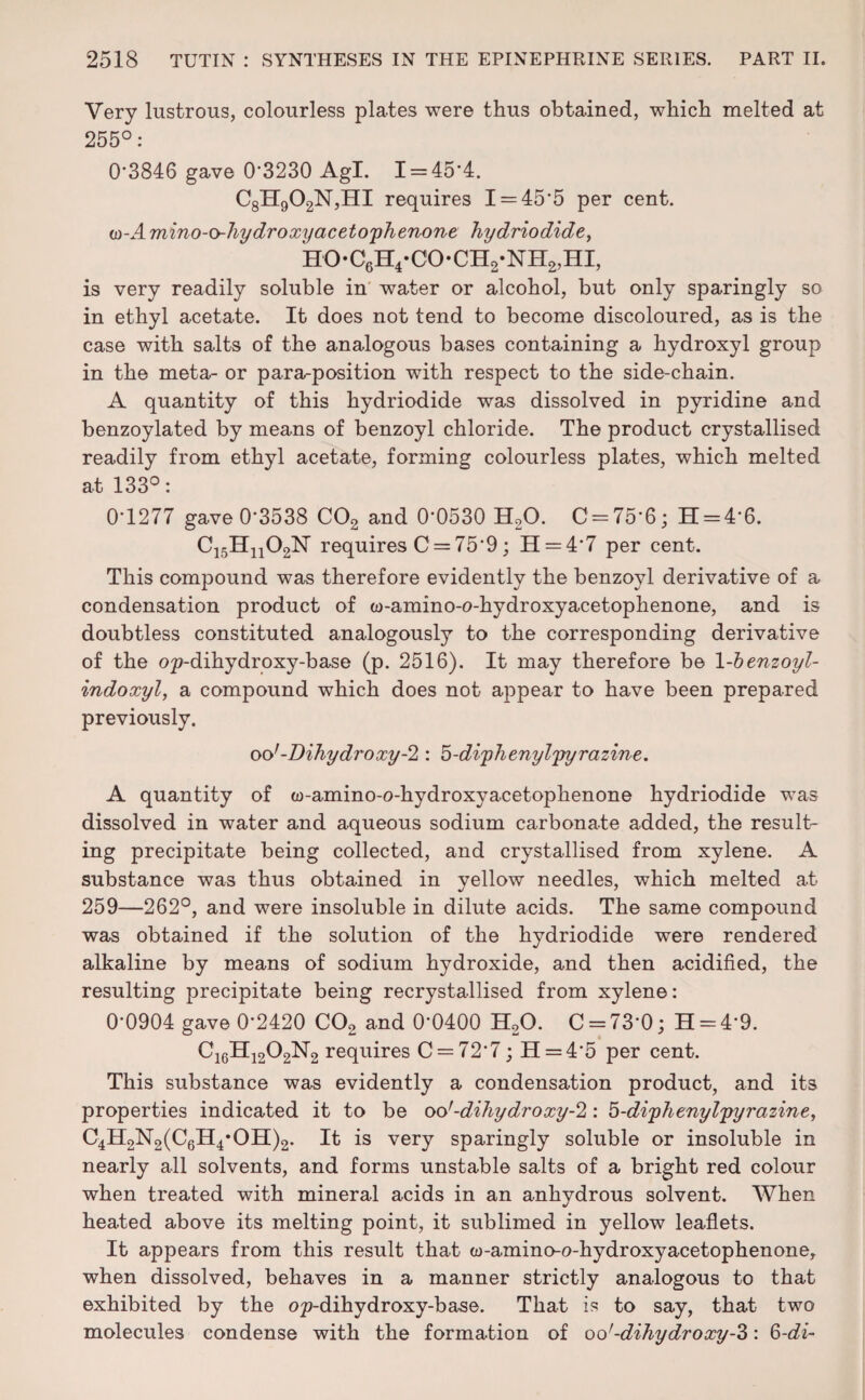 Very lustrous, colourless plates were thus obtained, which melted at 255°: 0-3846 gave 0-3230 Agl. 1 = 45*4. C8H902N,HI requires I = 455 per cent. io-A mino-ohydroxyaceto'phenone hydriodide, ho-c6h4*co-ch2-nh2,hi, is very readily soluble in water or alcohol, but only sparingly so in ethyl acetate. It does not tend to become discoloured, as is the case with salts of the analogous bases containing a hydroxyl group in the meta- or para^position with respect to the side-chain. A quantity of this hydriodide was dissolved in pyridine and benzoylated by means of benzoyl chloride. The product crystallised readily from ethyl acetate, forming colourless plates, which melted at 133°: 0-1277 gave 0-3538 C02 and 0’0530 H20. 0 = 75*6; H = 4'6. C15Hn02N requires C = 759; H = 4'7 per cent. This compound was therefore evidently the benzoyl derivative of a condensation product of w-amino-o-hydroxyacetophenone, and is doubtless constituted analogously to the corresponding derivative of the op-dihydroxy-base (p. 2516). It may therefore be 1 -bznzoyl- indoxyl, a compound which does not appear to have been prepared previously. oo'-Dihydroxy-2 : 5-di'phenyl'pyrazine. A quantity of w-amino-o-hydroxyacetophenone hydriodide was dissolved in water and aqueous sodium carbonate added, the result¬ ing precipitate being collected, and crystallised from xylene. A substance was thus obtained in yellow needles, which melted at 259—262°, and were insoluble in dilute acids. The same compound was obtained if the solution of the hydriodide were rendered alkaline by means of sodium hydroxide, and then acidified, the resulting precipitate being recrystallised from xylene: 0-0904 gave 0-2420 C02 and 0‘0400 H20. C = 73'0; H = 49. C16H1202N2 requires C = 72'7; H = 4’5 per cent. This substance was evidently a condensation product, and its properties indicated it to be oo’-dihydroxy-2: '5-di'phenyl'pyrazine> C4H2N2(C6H4*OH)2. It is very sparingly soluble or insoluble in nearly all solvents, and forms unstable salts of a bright red colour when treated with mineral acids in an anhydrous solvent. When heated above its melting point, it sublimed in yellow leaflets. It appears from this result that w-amino-o-hydroxyacetophenone, when dissolved, behaves in a manner strictly analogous to that exhibited by the op-dihydroxy-base. That is to say, that two molecules condense with the formation of oo’-dihydroxy-Z : 6-di-