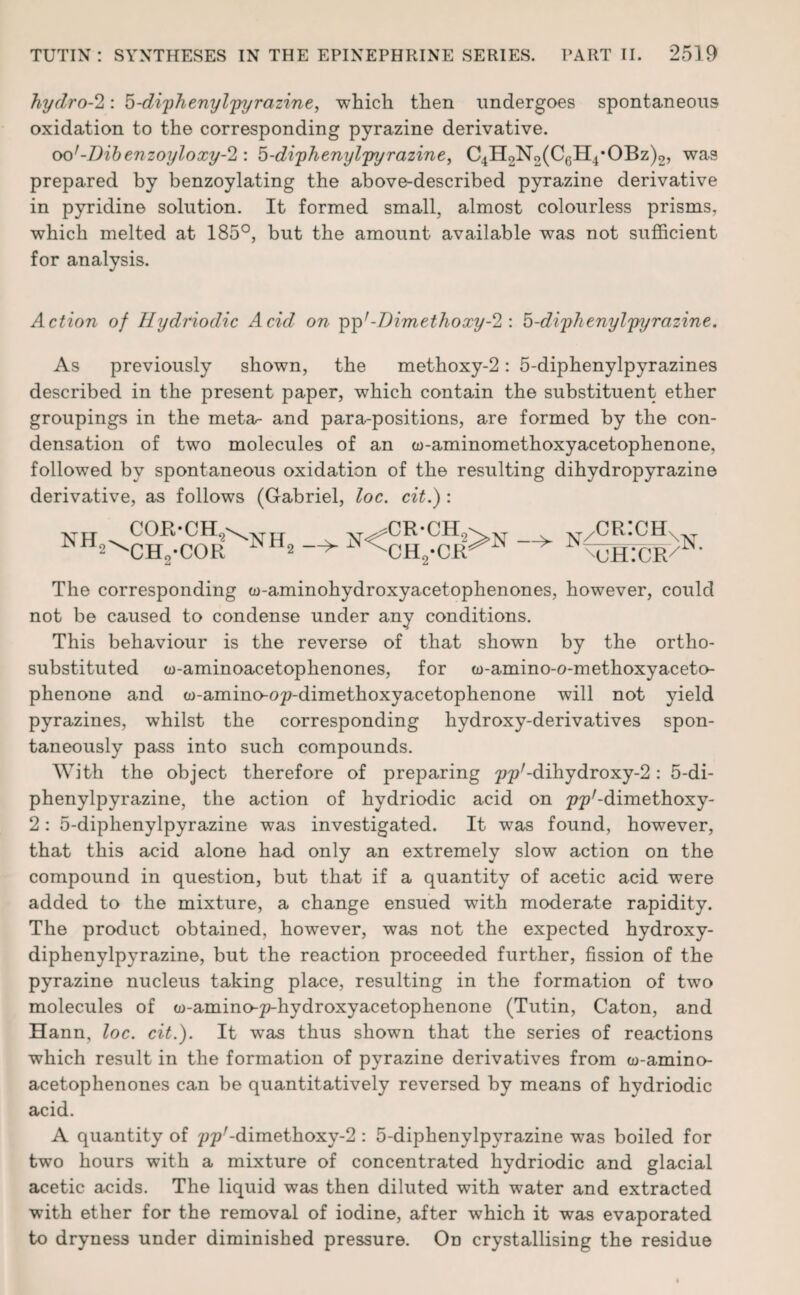 hydro-2: 5-diphenylpyrazine, which then undergoes spontaneous oxidation to the corresponding pyrazine derivative. oo'-Dibenzoyloxy-2: 5-diphenylpyrazine, C4H2N2(C6H4*OBz)2, was prepared by benzoylating the above-described pyrazine derivative in pyridine solution. It formed small, almost colourless prisms, which melted at 185°, but the amount available was not sufficient for analysis. Action of Ilydriodic Acid on ppr-Dimethoxy-2 : 5-diphenylpyrazine. As previously shown, the methoxy-2: 5-diphenylpyrazines described in the present paper, which contain the substituent ether groupings in the meta- and para-positions, are formed by the con¬ densation of two molecules of an w-aminomethoxyacetophenone, followed by spontaneous oxidation of the resulting dihydropyrazine derivative, as follows (Gabriel, loc. cit.) : cor-ch9\xtii xt^cr-ch9\xt v xt/cr:ch_ nh^ch2-cor NHs n<ch2-cr>n n%h:cr/n' The corresponding w-aminohydroxyacetophenones, however, could not be caused to condense under any conditions. This behaviour is the reverse of that shown by the ortho- substituted w-aminoacetophenones, for w-amino-o-methoxyaceto- phenone and w-amino-op-dimethoxyacetophenone will not yield pyrazines, whilst the corresponding hydroxy-derivatives spon¬ taneously pass into such compounds. With the object therefore of preparing pp'-dihydroxy^: 5-di¬ phenylpyrazine, the action of hydriodic acid on pp'-dimethoxy- 2: 5-diphenylpyrazine was investigated. It was found, however, that this acid alone had only an extremely slow action on the compound in question, but that if a quantity of acetic acid were added to the mixture, a change ensued with moderate rapidity. The product obtained, however, was not the expected hydroxy- diphenylpyrazine, but the reaction proceeded further, fission of the pyrazine nucleus taking place, resulting in the formation of two molecules of oo-amino-p-hydroxyacetophenone (Tutin, Caton, and Hann, loc. cit.). It was thus shown that the series of reactions which result in the formation of pyrazine derivatives from w-amino- acetophenones can be quantitatively reversed by means of hydriodic acid. A quantity of ppr-dimethoxy-2: 5-diphenylpyrazine was boiled for two hours with a mixture of concentrated hydriodic and glacial acetic acids. The liquid was then diluted with water and extracted with ether for the removal of iodine, after which it was evaporated to dryness under diminished pressure. On crystallising the residue