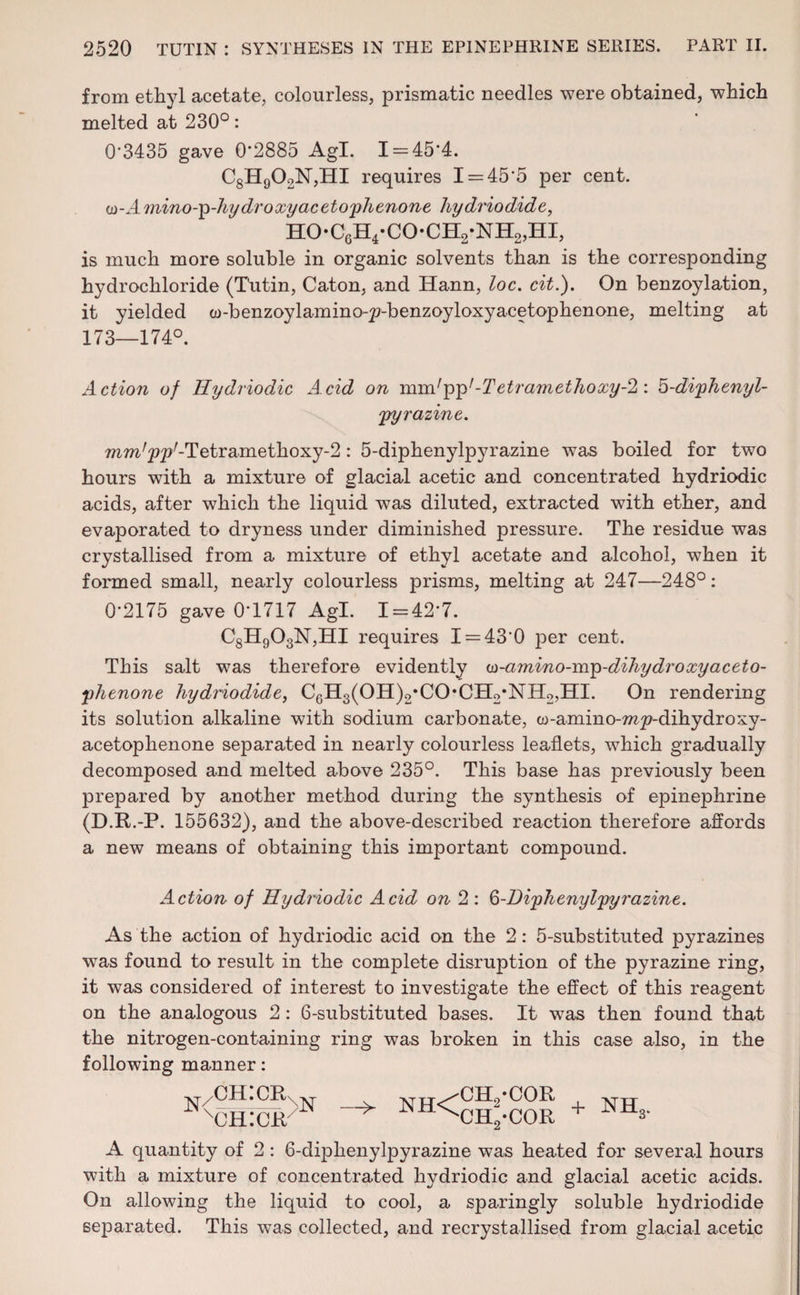 from ethyl acetate, colourless, prismatic needles were obtained, which melted at 230°: 0*3435 gave 0*2885 Agl. 1 = 45*4. C8H902N,HI requires 1 = 45*5 per cent. <o-A mino-p-hy dr oxy acetophenone hydriodide, ho-c6h4-co*ch2-nh2,hi, is much more soluble in organic solvents than is the corresponding hydrochloride (Tutin, Caton, and Hann, loc. cit.). On benzoylation, it yielded w-benzoylamino-^-benzoyloxyacetophenone, melting at 173—174°. Action of Ilydriodic Acid on mmlpp1-Tetramethoxy-2: b-diphenyl- pyrazine. mm'pp'-Tetramethoxy^: 5-diphenylpyrazine was boiled for two hours with a mixture of glacial acetic and concentrated hydriodic acids, after which the liquid was diluted, extracted with ether, and evaporated to dryness under diminished pressure. The residue was crystallised from a mixture of ethyl acetate and alcohol, when it formed small, nearly colourless prisms, melting at 247—248°: 0*2175 gave 0*1717 Agl. 1 = 42*7. C8H903N,HI requires 1 = 43*0 joer cent. This salt was therefore evidently w-amino-mp-dihydroxyaceto¬ phenone hydriodide, C6H3(OH)2*CO*CH2*NH2,HI. On rendering its solution alkaline with sodium carbonate, w-amino-??i;p-dihydroxy- acetophenone separated in nearly colourless leaflets, which gradually decomposed and melted above 235°. This base has previously been prepared by another method during the synthesis of epinephrine (D.R.-P. 155632), and the above-described reaction therefore affords a new means of obtaining this important compound. Action of Ilydriodic Acid on 2 : Q-Diphenylpyrazine. As the action of hydriodic acid on the 2: 5-substituted pyrazines was found to result in the complete disruption of the pyrazine ring, it was considered of interest to investigate the effect of this reagent on the analogous 2: 6-substituted bases. It was then found that the nitrogen-containing ring was broken in this case also, in the following manner: n/ch:crn xch:cr — NH< CH./COR CH2*COR + nh£ A quantity of 2: 6-diphenylpyrazine was heated for several hours with a mixture of concentrated hydriodic and glacial acetic acids. On allowing the liquid to cool, a sparingly soluble hydriodide separated. This was collected, and recrystallised from glacial acetic