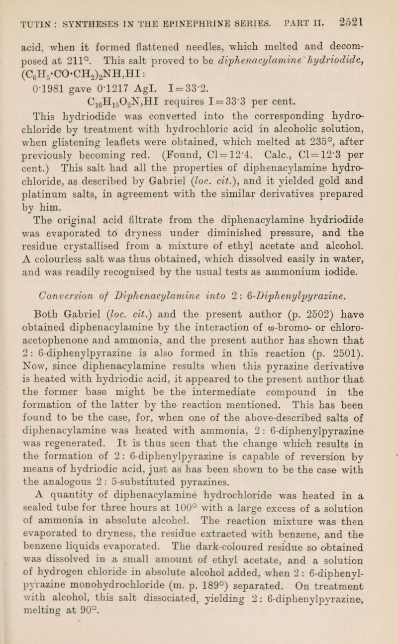 acid, when it formed flattened needles, which melted and decom¬ posed at 211°. This salt proved to be diphenacylamine hydriodide, (C6H5-CO-CH2)2NH,HI: 0T981 gave 0T217 Agl. I = 33‘2. C16H1502N,HI requires I = 33‘3 per cent. This hydriodide was converted into the corresponding hydro¬ chloride by treatment with hydrochloric acid in alcoholic solution, when glistening leaflets were obtained, which melted at 235°, after previously becoming red. (Found, Cl = 12‘4. Calc., Cl = 12'3 per cent.) This salt had all the properties of diphenacylamine hydro¬ chloride, as described by Gabriel (loc. cit.), and it yielded gold and platinum salts, in agreement with the similar derivatives prepared by him. The original acid filtrate from the diphenacylamine hydriodide was evaporated t6 dryness under diminished pressure, and the residue crystallised from a mixture of ethyl acetate and alcohol. A colourless salt was thus obtained, which dissolved easily in water, and was readily recognised by the usual tests as ammonium iodide. Conversion of Diphenacylamine into 2: 6-Diphe?iylpyrazine. Both Gabriel (loc. cit.) and the present author (p. 2502) have obtained diphenacylamine by the interaction of w-bromo- or chloro- acetophenone and ammonia, and the present author has shown that 2: 6-diphenylpyrazine is also formed in this reaction (p. 2501). Now, since diphenacylamine results wThen this p}?razine derivative is heated with hydriodic acid, it appeared to the present author that the former base might be the intermediate compound in the formation of the latter by the reaction mentioned. This has been found to be the case, for, when one of the above-described salts of diphenacylamine was heated with ammonia, 2 : 6-diphenylpyrazine was regenerated. It is thus seen that the change which results in the formation of 2 : 6-diphenylpyrazine is capable of reversion by means of hydriodic acid, just as has been shown to be the case with the analogous 2 : 5-substituted pyrazines. A quantity of diphenacylamine hydrochloride was heated in a sealed tube for three hours at 100° with a large excess of a solution of ammonia in absolute alcohol. The reaction mixture was then evaporated to dryness, the residue extracted with benzene, and the benzene liquids evaporated. The dark-coloured residue so obtained was dissolved in a small amount of ethyl acetate, and a solution of hydrogen chloride in absolute alcohol added, when 2 : 6-diphenyl¬ pyrazine monohydrochloride (m. p. 189°) separated. On treatment with alcohol, this salt dissociated, yielding 2: 6-diphenylpvrazine, melting at 90°.