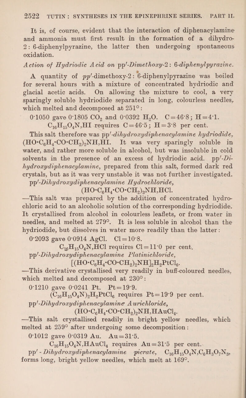 It is, of course, evident that the interaction of diphenacylamine and ammonia must first result in the formation of a dihydro- 2: 6-diphenylpyrazine, the latter then undergoing spontaneous oxidation. Action of Hydriodic Acid on pp;-Dimethoxy-2: 6-diphenylpyrazine. A quantity of p^Z-dim ethoxy-2: 6-diphenylpyrazine was boiled for several hours with a mixture of concentrated hydriodic and glacial acetic acids. On allowing the mixture to cool, a very sparingly soluble hydriodide separated in long, colourless needles, which melted and decomposed at 251° : 0*1050 gave 0*1805 C02 and 0*0392 H20. C = 46*8; H = 4*l. C16H1504N,HI requires C = 46*5; H = 3*8 per cent. This salt therefore was pp’ -dihydroxy diphenacylamine hydriodider (HO*C6H4*CO*CH2)2NH,HI. It was very sparingly soluble in water, and rather more soluble in alcohol, but was insoluble in cold solvents in the presence of an excess of hydriodic acid. ^'-Di- hydro xydi'phenacylamine, prepared from this salt, formed dark red crystals, but as it was very unstable it was not further investigated. pp*-Dihydroxydiphenacylamine Hydrochloride, (H0-C6H4*C0-CH2)2NH,HC1. —This salt was prepared by the addition of concentrated hydro¬ chloric acid to an alcoholic solution of the corresponding hydriodide. It crystallised from alcohol in colourless leaflets, or from water in needles, and melted at 279°. It is less soluble in alcohol than the hydriodide, but dissolves in water more readily than the latter: 0*2093 gave 0*0914 AgCl. Cl = 10*8. C1£H1504N,HC1 requires Cl = 11*0 per cent, pp1-Dihydroxydiphenacylamine Platinichloride, [(HO* C6H4* CO • CH2)2NH]2H2P tCl6. —This derivative crystallised very readily in buff-coloured needles, which melted and decomposed at 230°: 0*1210 gave 0*0241 Pt. Pt = 19*9. (C16H1504N)2H2PtCl6 requires Pt=19*9 per cent. pp1-Dihydroxydiphenacylamine Aurichloride, (HO-C6H4*CO-CH2)2NH,HAuC14. —This salt crystallised readily in bright yellow needles, which melted at 259° after undergoing some decomposition: 0*1012 gave 0*0319 Au. Au = 31*5. C16H1504N,HAuC14 requires Au = 31*5 per cent. ppr - Dihydroxy diphenacylamine picrate, C16H1504N,C6H307Ns, forms long, bright yellow needles, which melt at 169°.