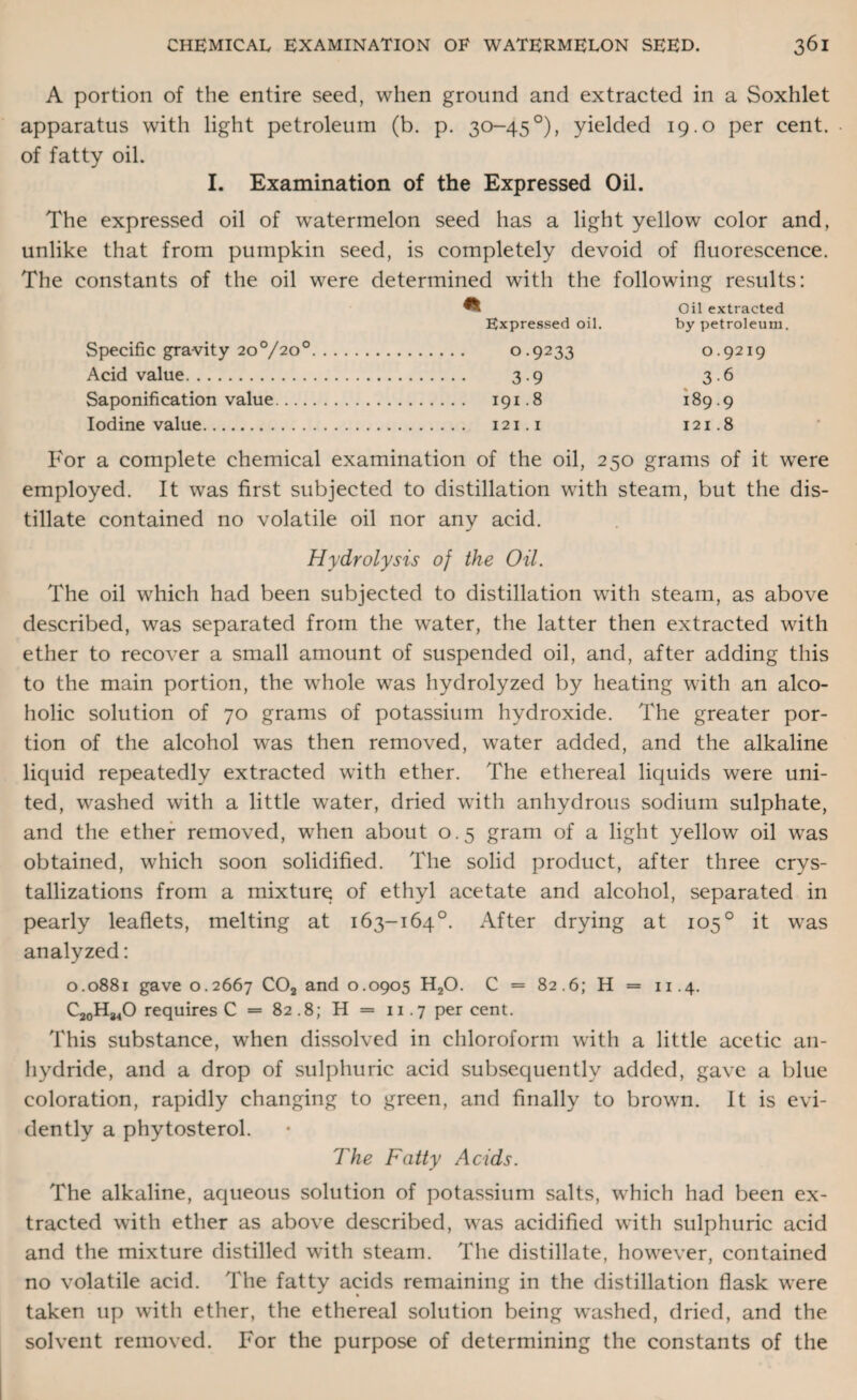 A portion of the entire seed, when ground and extracted in a Soxhlet apparatus with light petroleum (b. p. 30-45°), yielded 19.0 per cent, of fatty oil. I. Examination of the Expressed Oil. The expressed oil of watermelon seed has a light yellow color and, unlike that from pumpkin seed, is completely devoid of fluorescence. The constants of the oil were determined with the following results: Oil extracted Expressed oil. by petroleum. Specific gravity 20°/2°°. 0.9233 Acid value. 3.9 Saponification value. 191.8 Iodine value. 121.1 0.9219 3-6 189.9 121.8 For a complete chemical examination of the oil, 250 grams of it were employed. It was first subjected to distillation with steam, but the dis¬ tillate contained no volatile oil nor any acid. Hydrolysis of the Oil. The oil which had been subjected to distillation with steam, as above described, was separated from the water, the latter then extracted with ether to recover a small amount of suspended oil, and, after adding this to the main portion, the whole was hydrolyzed by heating with an alco¬ holic solution of 70 grams of potassium hydroxide. The greater por¬ tion of the alcohol was then removed, water added, and the alkaline liquid repeatedly extracted with ether. The ethereal liquids were uni¬ ted, washed with a little water, dried with anhydrous sodium sulphate, and the ether removed, when about 0.5 gram of a light yellow oil was obtained, which soon solidified. The solid product, after three crys¬ tallizations from a mixture of ethyl acetate and alcohol, separated in pearly leaflets, melting at 163-164°. After drying at 1050 it was analyzed: 0.0881 gave 0.2667 C02 and 0.0905 H20. C = 82.6; H = 11.4. C20H84O requires C = 82.8; H = n .7 per cent. This substance, when dissolved in chloroform with a little acetic an¬ hydride, and a drop of sulphuric acid subsequently added, gave a blue coloration, rapidly changing to green, and finally to brown. It is evi¬ dently a phytosterol. The Fatty Acids. The alkaline, aqueous solution of potassium salts, which had been ex¬ tracted with ether as above described, was acidified with sulphuric acid and the mixture distilled with steam. The distillate, however, contained no volatile acid. The fatty acids remaining in the distillation flask were taken up with ether, the ethereal solution being washed, dried, and the solvent removed. For the purpose of determining the constants of the