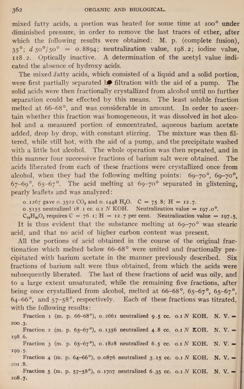 mixed fatty acids, a portion was heated for some time at 1000 under diminished pressure, in order to remove the last traces of ether, after which the following results were obtained: M. p. (complete fusion), 350; d 50°/50° = 0.8894; neutralization value, 198.2; iodine value, 118.2. Optically inactive. A determination of the acetyl value indi¬ cated the absence of hydroxy acids. The mixed .fatty acids, which consisted of a liquid and a solid portion, were first partially separated filtration with the aid of a pump. The solid acids were then fractionally crystallized from alcohol until no further separation could be effected by this means. The least soluble fraction melted at 66-68°, and was considerable in amount. In order to ascer¬ tain whether this fraction was homogeneous, it was dissolved in hot alco¬ hol and a measured portion of concentrated, aqueous barium acetate added, drop by drop, with constant stirring. The mixture was then fil¬ tered, while still hot, with the aid of a pump, and the precipitate washed with a little hot alcohol. The whole operation was then repeated, and in this manner four successive fractions of barium salt were obtained. The acids liberated from each of these fractions were crystallized once from alcohol, when they had the following melting points: 69-70°, 69-70°, 67-69°, 65-67°. The acid melting at 69-70° separated in glistening, pearly leaflets and was analyzed: o. 1267 gave 0.3522 C02 and o. 1448 HaO. C = 75.8; H = 12.7. 0.5155 neutralized 18.1 cc. 0.1 N KOH. Neutralization value = 197.o°. C18Hj602 requires C = 76.1; H = 12.7 per cent. Neutralization value = 197.5. It is thus evident that the substance melting at 69-70° was stearic acid, and that no acid of higher carbon content was present. All the portions of acid obtained in the course of the original frac¬ tionation which melted below 66-68° were united and fractionally pre¬ cipitated with barium acetate in the manner previously described. Six fractions of barium salt were thus obtained, from which the acids were subsequently liberated. The last of these fractions of acid was oily, and to a large extent unsaturated, while the remaining five fractions, after being once crystallized from alcohol, melted at 66-68°, 65-67°, 65-67°, 64-66°, and 57-58°, respectively. Each of these fractions was titrated, with the following results: Fraction 1 (m. p. 66-68°), 0.2661 neutralized 9.5 cc. 0.1 N KOH. N. V. — 200.3. Fraction 2 (m. p. 65-67°), 0.1356 neutralized 4.8 cc. 0.1 N KOH. N. V. = 198.6. Fraction 3 (m. p. 65-67°), 0.1828 neutralized 6.5 cc. 0.1 N KOH. N. V. — 199-5- Fraction 4 (m. p. 64-66°), 0.0876 neutralized 3.15 cc. 0.1 N KOH. N. V. — 201.8. Fraction 5 (m. p. 57-58°), 0.1707 neutralized 6.35 cc. 0.1 N KOH. N. V. — 208.7.