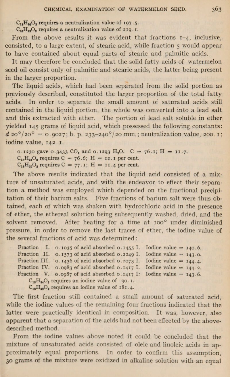 Ci8HmO, requires a neutralization value of 197.5. cmh 8jO, requires a neutralization value of 219.1. From the above results it was evident that fractions 1-4, inclusive, consisted, to a large extent, of stearic acid, while fraction 5 would appear to have contained about equal parts of stearic and palmitic acids. It may therefore be concluded that the solid fatty acids of watermelon seed oil consist only of palmitic and stearic acids, the latter being present in the larger proportion. The liquid acids, which had been separated from the solid portion as previously described, constituted the larger proportion of the total fatty acids. In order to separate the small amount of saturated acids still contained in the liquid portion, the whole was converted into a lead salt and this extracted with ether. The portion of lead salt soluble in ether yielded 145 grams of liquid acid, which possessed the following constants: d 200/200 = 0.9027; b. p. 233-240°/20 mm.; neutralization value, 200.1; iodine value, 142.1. 0.1230 gave 0.3433 CO, and 0.1293 H20. C =* 76.1; H — 11.7. Ci8H84Oa requires C 76.6; H = 12.1 percent. C18H3303 requires C = 77.1; H = 11.4 per cent. The above results indicated that the liquid acid consisted of a mix¬ ture of unsaturated acids, and with the endeavor to effect their separa¬ tion a method was employed which depended on the fractional precipi¬ tation of their barium salts. Five fractions of barium salt were thus ob¬ tained, each of which was shaken with hydrochloric acid in the presence of ether, the ethereal solution being subsequently washed, dried, and the solvent removed. After heating for a time at ioo° under diminished pressure, in order to remove the last traces of ether, the iodine value of the several fractions of acid was determined: Fraction I. o. 1035 of acid absorbed o. 1455 I. Fraction II. 0.1573 °f acid absorbed 0.2249 I. Fraction III. o. 1436 of acid absorbed 0.2073 I. Fraction IV. 0.0983 of acid absorbed 0.1417 I. Fraction V. 0.0987 of acid absorbed 0.1417 I: requires an iodine value of 90.1. CjgHjjOj requires an iodine value of 181.4. Iodine value =- 140.6. Iodine value = 143.0. Iodine value -= 144.4. Iodine value = 144.2. Iodine value = 143.6. The first fraction still contained a small amount of saturated acid, while the iodine values of the remaining four fractions indicated that the latter were practically identical in composition. It was, however, also apparent that a separation of the acids had not been effected by the above- described method. From the iodine values above noted it could be concluded that the mixture of unsaturated acids consisted of oleic and linoleic acids in ap¬ proximately equal proportions. In order to confirm this assumption, 30 grams of the mixture were oxidized in alkaline solution with an equal