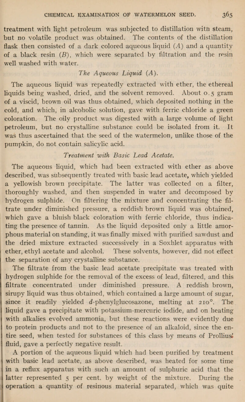 treatment with light petroleum was subjected to distillation with steam, but no volatile product wras obtained. The contents of the distillation flask then consisted of a dark colored aqueous liquid (.4) and a quantity of a black resin (B), which were separated by filtration and the resin well washed with water. The Aqueous Liquid (A). The aqueous liquid was repeatedly extracted with ether, the ethereal liquids being wrashed, dried, and the solvent removed. About 0.5 gram of a viscid, brown oil wTas thus obtained, which deposited nothing in the cold, and which, in alcoholic solution, gave with ferric chloride a green coloration. The oily product wras digested with a large volume of light petroleum, but no crystalline substance could be isolated from it. It wras thus ascertained that the seed of the watermelon, unlike those of the pumpkin, do not contain salicylic acid. Treatment with Basic Lead Acetate. The aqueous liquid, wrhich had been extracted writh ether as above described, wras subsequently treated wTith basic lead acetate, which yielded a yellowish browm precipitate. The latter was collected on a filter, thoroughly washed, and then suspended in water and decomposed by hydrogen sulphide. On filtering the mixture and concentrating the fil¬ trate under diminished pressure, a reddish brown liquid was obtained, which gave a bluish black coloration with ferric chloride, thus indica¬ ting the presence of tannin. As the liquid deposited only a little amor¬ phous material on standing, it was finally mixed with purified sawdust and the dried mixture extracted successively in a Soxhlet apparatus with ether, ethyl acetate and alcohol. These solvents, however, did not effect the separation of any crystalline substance. The filtrate from the basic lead acetate precipitate was treated with hydrogen sulphide for the removal of the excess of lead, filtered, and this filtrate concentrated under diminished pressure. A reddish brown, sirupy liquid wras thus obtained, which contained a large amount of sugar, since it readily yielded d-phenylglucosazone, melting at 210°. The liquid gave a precipitate with potassium-mercuric iodide, and on heating with alkalies evolved ammonia, but these reactions wrere evidently due to protein products and not to the presence of an alkaloid, since the en¬ tire seed, wrhen tested for substances of this class by means of Prolliusi fluid, gave a perfectly negative result. A portion of the aqueous liquid which had been purified by treatment with basic lead acetate, as above described, was heated for some time in a reflux apparatus with such an amount of sulphuric acid that the latter represented 5 per cent, by weight of the mixture. During the operation a quantity of resinous material separated, which was quite