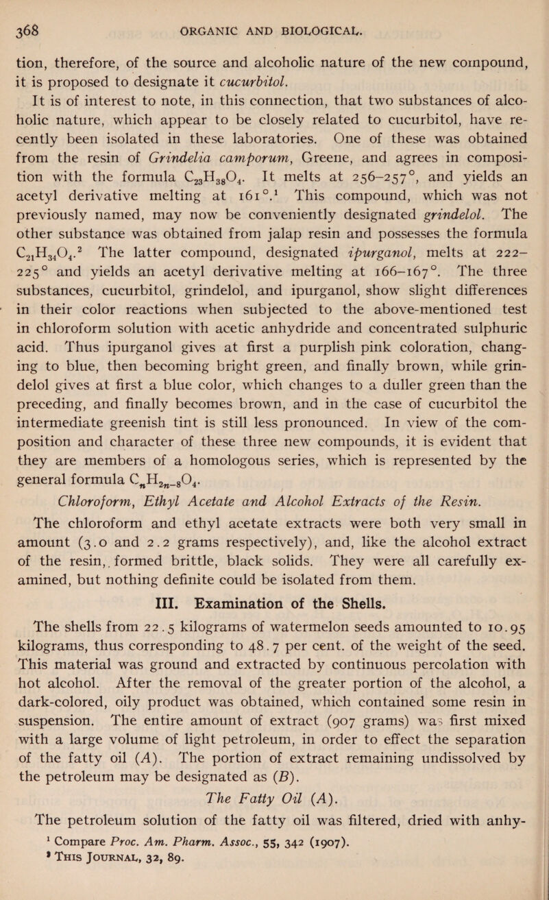 tion, therefore, of the source and alcoholic nature of the new compound, it is proposed to designate it cucurbitol. It is of interest to note, in this connection, that two substances of alco¬ holic nature, which appear to be closely related to cucurbitol, have re¬ cently been isolated in these laboratories. One of these was obtained from the resin of Grindelia camporum, Greene, and agrees in composi¬ tion with the formula C23H3804. It melts at 256-257°, and yields an acetyl derivative melting at 1610.1 This compound, which was not previously named, may now be conveniently designated grindelol. The other substance was obtained from jalap resin and possesses the formula C2iH340,2 The latter compound, designated ipurganol, melts at 222- 225° and yields an acetyl derivative melting at 166-167°. The three substances, cucurbitol, grindelol, and ipurganol, show slight differences in their color reactions when subjected to the above-mentioned test in chloroform solution with acetic anhydride and concentrated sulphuric acid. Thus ipurganol gives at first a purplish pink coloration, chang¬ ing to blue, then becoming bright green, and finally brown, while grin¬ delol gives at first a blue color, which changes to a duller green than the preceding, and finally becomes brown, and in the case of cucurbitol the intermediate greenish tint is still less pronounced. In view of the com¬ position and character of these three new compounds, it is evident that they are members of a homologous series, which is represented by the general formula CwH2w_804. Chloroform, Ethyl Acetate and Alcohol Extracts of the Resin. The chloroform and ethyl acetate extracts were both very small in amount (3.0 and 2.2 grams respectively), and, like the alcohol extract of the resin,. formed brittle, black solids. They were all carefully ex¬ amined, but nothing definite could be isolated from them. III. Examination of the Shells. The shells from 22.5 kilograms of watermelon seeds amounted to 10.95 kilograms, thus corresponding to 48.7 per cent, of the weight of the seed. This material was ground and extracted by continuous percolation with hot alcohol. After the removal of the greater portion of the alcohol, a dark-colored, oily product was obtained, which contained some resin in suspension. The entire amount of extract (907 grams) was first mixed with a large volume of light petroleum, in order to effect the separation of the fatty oil (A). The portion of extract remaining undissolved by the petroleum may be designated as (B). The Fatty Oil (A). The petroleum solution of the fatty oil was filtered, dried with anhy- 1 Compare Proc. Am. Pharm. .Aj-joc., 55, 342 (1907). * This Journal, 32, 89.