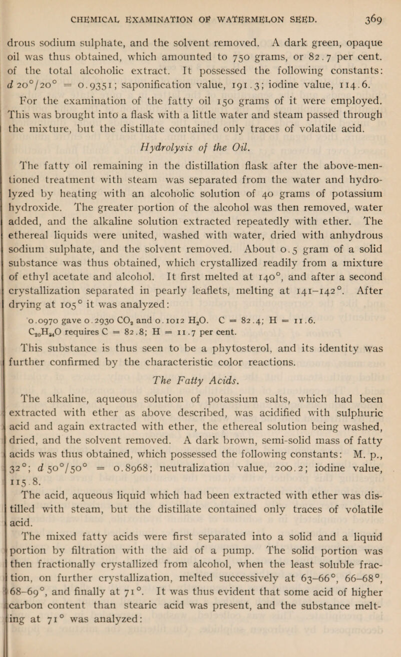 droiis sodium sulphate, and the solvent removed. A dark green, opaque oil was thus obtained, which amounted to 750 grams, or 82.7 per cent, of the total alcoholic extract. It possessed the following constants: d 2001200 = 0.9351; saponification value, 191.3; iodine value, 114.6. For the examination of the fatty oil 150 grams of it wrere employed. This wras brought into a flask writh a little wrater and steam passed through the mixture, but the distillate contained only traces of volatile acid. Hydrolysis of the Oil. The fatty oil remaining in the distillation flask after the above-men¬ tioned treatment with steam was separated from the water and hydro¬ lyzed by heating with an alcoholic solution of 40 grams of potassium hydroxide. The greater portion of the alcohol wras then removed, water added, and the alkaline solution extracted repeatedly with ether. The ethereal liquids were united, washed with water, dried with anhydrous sodium sulphate, and the solvent removed. About 0.5 gram of a solid substance w^as thus obtained, which crystallized readily from a mixture of ethyl acetate and alcohol. It first melted at 140°, and after a second crystallization separated in pearly leaflets, melting at 141-1420. After drying at 1050 it was analyzed: 0.0970 gave 0.2930 C02 and o. 1012 H20. C = 82.4; H = 11.6. CjqH^O requires C = 82.8; H = 11.7 percent. This substance is thus seen to be a phytosterol, and its identity was further confirmed by the characteristic color reactions. The Fatty Acids. The alkaline, aqueous solution of potassium salts, wifich had been extracted writh ether as above described, w7as acidified with sulphuric acid and again extracted with ether, the ethereal solution being washed, dried, and the solvent removed. A dark browm, semi-solid mass of fatty acids wTas thus obtained, which possessed the following constants: M. p., ; 320; dso°/so° = 0.8968; neutralization value, 200.2; iodine value, 115.8. The acid, aqueous liquid w^hich had been extracted with ether was dis¬ tilled with steam, but the distillate contained only traces of volatile acid. The mixed fatty acids were first separated into a solid and a liquid portion by filtration with the aid of a pump. The solid portion wras then fractionally crystallized from alcohol, when the least soluble frac- 1 tion, on further crystallization, melted successively at 63-66°, 66-68°, : 68-69°, and finally at 71°. It was thus evident that some acid of higher carbon content than stearic acid was present, and the substance melt- : ing at 71° was analyzed: