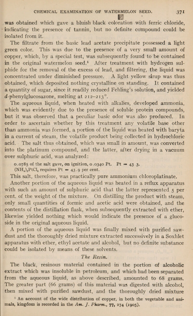 * was obtained which gave a bluish black coloration with ferric chloride, • indicating the presence of tannin, but no definite compound could be isolated from it. The filtrate from the basic lead acetate precipitate possessed a light green color. This was due to the presence of a very small amount of copper, which, by a .special test, was subsequently found to be contained in the original watermelon seed.1 After treatment with hydrogen sul¬ phide for the removal of the excess of lead, and filtering, the liquid was concentrated under diminished pressure. A light yellow sirup was thus obtained, which deposited nothing crystalline on standing. It contained a quantity of sugar, since it readily reduced Fehling’s solution, and yielded <i-phenylglucosazone, melting at 212-2130. The aqueous liquid, when heated with alkalies, developed ammonia, which was evidently due to the presence of soluble protein compounds, but it was observed that a peculiar basic odor was also produced. In order to ascertain whether by this treatment any volatile base other than ammonia was formed, a portion of the liquid was heated with baryta in a current of steam, the volatile product being collected in hydrochloric acid. The salt thus obtained, which was small in amount, was converted into the platinum compound, and the latter, after drying in a vacuum over sulphuric acid, was analyzed: 0.0785 of the salt gave, on ignition, 0.0340 Pt. Pt “ 43 3. (NH,)2PtCl6 requires Pt => 43.9 per cent. This salt, therefore, was practically pure ammonium chloroplatinate. Another portion of the aqueous liquid was heated in a reflux apparatus with such an amount of sulphuric acid that the latter represented 5 per cent, of the weight of the mixture. On distilling the product with steam, only small quantities of formic and acetic acid were obtained, and the contents of the distillation flask, when subsequently extracted with ether, likewise yielded nothing which would indicate the presence of a gluco- side in the original aqueous liquid. A portion of the aqueous liquid was finally mixed with purified saw¬ dust and the thoroughly dried mixture extracted successively in a Soxhlet apparatus with ether, ethyl acetate and alcohol, but no definite substance could be isolated by means of these solvents. The Resin. The black, resinous material contained in the portion of alcoholic extract which was insoluble in petroleum, and which had been separated from the aqueous liquid, as above described, amounted to 68 grams. The greater part (66 grams) of this material was digested with alcohol, then mixed with purified sawdust, and the thoroughly dried mixture 1 An account of the wide distribution of copper, in both the vegetable and ani¬ mals, kingdom is recorded in the Am. J. Pharm., 77, 274 (1905).