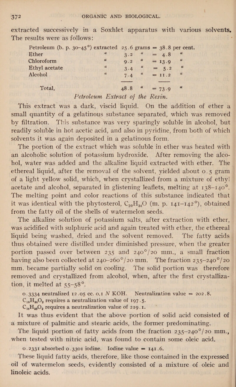 extracted successively in a Soxhlet apparatus with various solvents. The results were as follows: Petroleum (b. p. 30-45°) extracted 25.6 grams = 38.8 per cent. Ether U 3-2 a = 4-8 U Chloroform u 9.2 « = 13-9 u Ethyl acetate a 3-4 U = 5-2 a Alcohol u 7-4 u = 11.2 u Total, 48.8 a = 73-9 u Petroleum Extract of the Resin. This extract was a dark, viscid liquid. On the addition of ether a small quantity of a gelatinous substance separated, which was removed by filtration. This substance was very sparingly soluble in alcohol, but readily soluble in hot acetic acid, and also in pyridine, from both of which solvents it was again deposited in a gelatinous form. The portion of the extract which was soluble in ether was heated with an alcoholic solution of potassium hydroxide. After removing the alco¬ hol, water was added and the alkaline liquid extracted with ether. The ethereal liquid, after the removal of the solvent, yielded about 0.5 gram of a light yellow solid, which, when crystallized from a mixture of ethyl acetate and alcohol, separated in glistening leaflets, melting at 138-140°. The melting point and color reactions of this substance indicated that it was identical with the phytosterol, C20H34O (m. p. 141-142°), obtained from the fatty oil of the shells of watermelon seeds. The alkaline solution of potassium salts, after extraction wflth ether, was acidified with sulphuric acid and again treated with ether, the ethereal liquid being washed, dried and the solvent removed. The fatty acids thus obtained were distilled under diminished pressure, when the greater portion passed over between 235 and 240°/20 mm., a small fraction having also been collected at 240-260°/20 mm. The fraction 235-240°/20 mm. became partially solid on cooling. The solid portion was therefore removed and crystallized from alcohol, when, after the first crystalliza¬ tion, it melted at 55-58°. 0.3334 neutralized 12.05 cc. 0.1 N KOH. Neutralization value = 202.8. C18H3602 requires a neutralization value of 197.5. CleH3202 requires a neutralization value of 219.1. It was thus evident that the above portion of solid acid consisted of a mixture of palmitic and stearic acids, the former predominating. The liquid portion of fatty acids from the fraction 235-240°/20 mm., when tested with nitric acid, was found to contain some oleic acid. 0.2331 absorbed 0.3301 iodine. Iodine value = 141.6. These liquid fatty acids, therefore, like those contained in the expressed oil of watermelon seeds, evidently consisted of a mixture of oleic and linoleic acids.