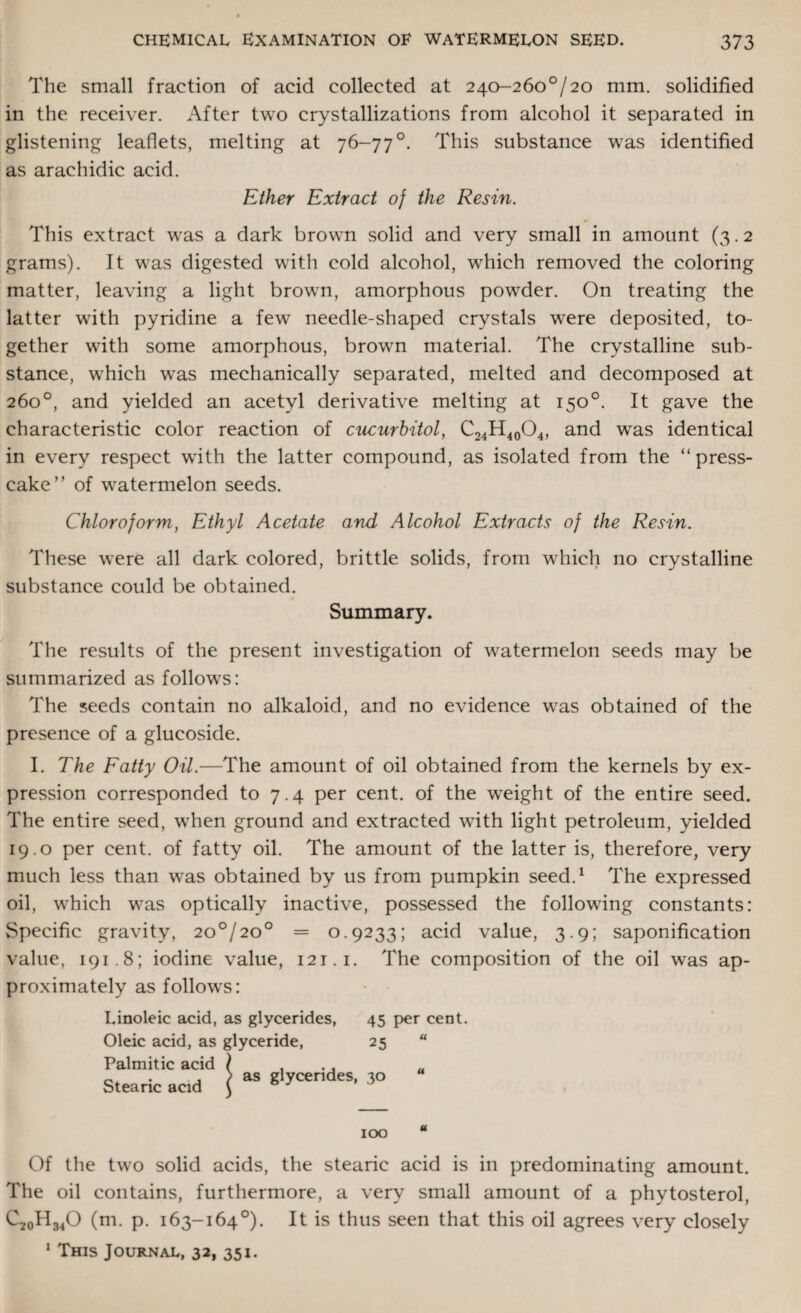 The small fraction of acid collected at 240-260°/ 20 mm. solidified in the receiver. After two crystallizations from alcohol it separated in glistening leaflets, melting at 76-77°. This substance was identified as araehidic acid. Ether Extract of the Resin. This extract was a dark brown solid and very small in amount (3.2 grams). It was digested with cold alcohol, which removed the coloring matter, leaving a light brown, amorphous powder. On treating the latter with pyridine a few needle-shaped crystals were deposited, to¬ gether with some amorphous, brown material. The crystalline sub¬ stance, which was mechanically separated, melted and decomposed at 260°, and yielded an acetyl derivative melting at 150°. It gave the characteristic color reaction of cucurbitol, C24H40O4, and was identical in every respect with the latter compound, as isolated from the “press- cake” of watermelon seeds. Chloroform, Ethyl Acetate and Alcohol Extracts of the Resin. These were all dark colored, brittle solids, from which no crystalline substance could be obtained. Summary. The results of the present investigation of watermelon seeds may be summarized as follows: The seeds contain no alkaloid, and no evidence was obtained of the presence of a glucoside. I. The Fatty Oil.—The amount of oil obtained from the kernels by ex¬ pression corresponded to 7.4 per cent, of the weight of the entire seed. The entire seed, when ground and extracted with light petroleum, yielded 19.0 per cent, of fatty oil. The amount of the latter is, therefore, very much less than was obtained by us from pumpkin seed.1 The expressed oil, which was optically inactive, possessed the following constants: Specific gravity, 2o°/2o° = 0.9233; acid value, 3.9; saponification value, 191.8; iodine value, 121.1. The composition of the oil was ap¬ proximately as follows: I.inoleic acid, as glycerides, 45 per cent. Oleic acid, as glyceride, 25 u Palmitic acid \ , Stearic acid \ aS g'yCendeS' 5° IOO Of the two solid acids, the stearic acid is in predominating amount. The oil contains, furthermore, a very small amount of a phytosterol, C20H34O (m. p. 163-164°). It is thus seen that this oil agrees very closely