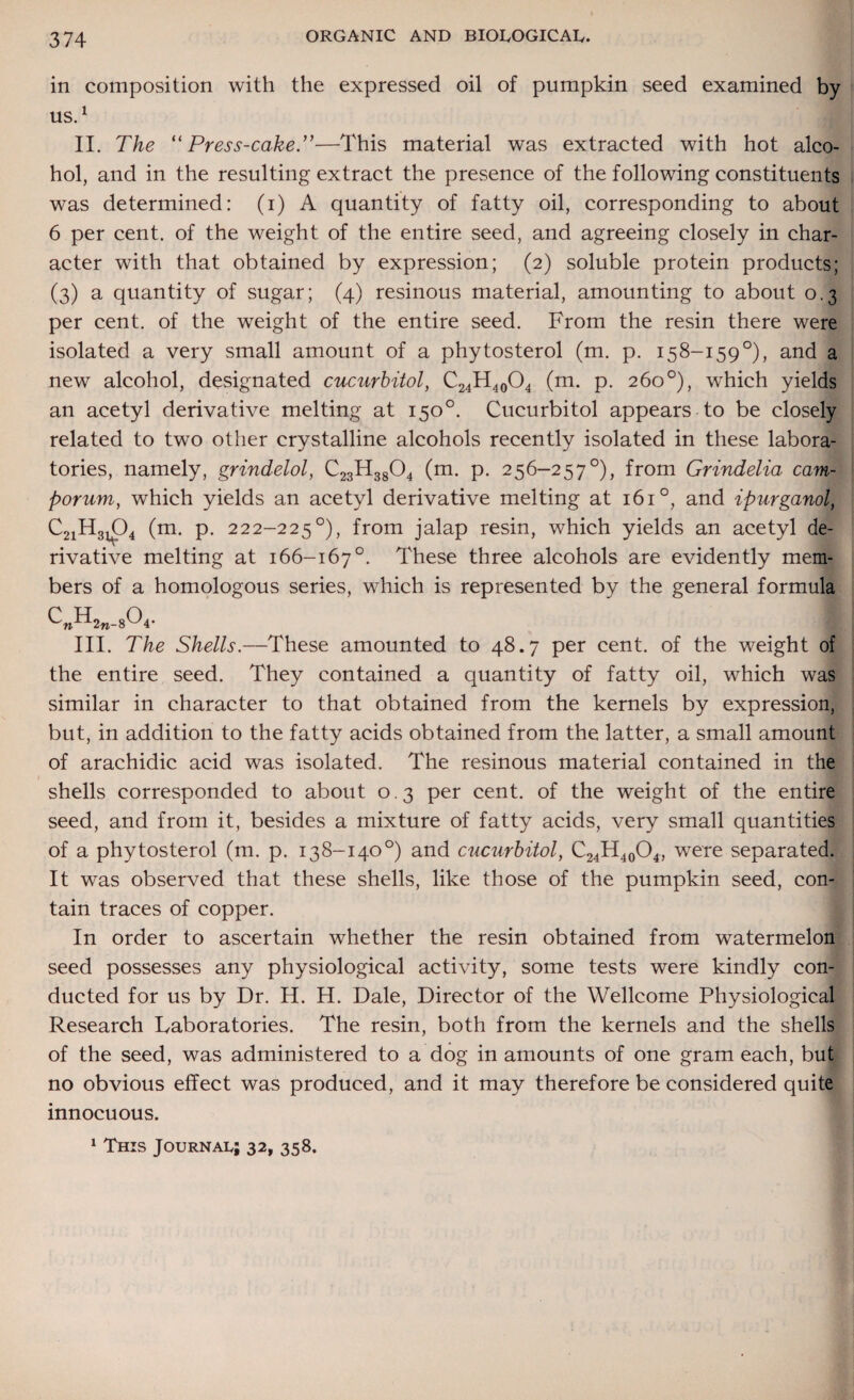 in composition with the expressed oil of pumpkin seed examined by us.1 II. The “Press-cake.”—This material was extracted with hot alco¬ hol, and in the resulting extract the presence of the following constituents was determined: (i) A quantity of fatty oil, corresponding to about 6 per cent, of the weight of the entire seed, and agreeing closely in char¬ acter with that obtained by expression; (2) soluble protein products; (3) a quantity of sugar; (4) resinous material, amounting to about 0.3 per cent, of the weight of the entire seed. From the resin there were isolated a very small amount of a phytosterol (m. p. 158-159°), and a new alcohol, designated cucurbitol, C24H40O4 (m. p. 260°), which yields an acetyl derivative melting at 150°. Cucurbitol appears to be closely related to two other crystalline alcohols recently isolated in these labora¬ tories, namely, grindelol, C23H3804 (m. p. 256-257°), from Grindelia cam- porum, which yields an acetyl derivative melting at 161°, and ipurganoL C2iH3104 (m. p. 222-225°), from jalap resin, which yields an acetyl de¬ rivative melting at 166-167°. These three alcohols are evidently mem¬ bers of a homologous series, which is represented by the general formula C„H2n_804. I III. The Shells.—These amounted to 48.7 per cent, of the weight of the entire seed. They contained a quantity of fatty oil, which was similar in character to that obtained from the kernels by expression, but, in addition to the fatty acids obtained from the latter, a small amount of arachidic acid was isolated. The resinous material contained in the shells corresponded to about 0.3 per cent, of the weight of the entire seed, and from it, besides a mixture of fatty acids, very small quantities of a phytosterol (m. p. 138-140°) and cucurbitol, C24H40O4, were separated. It was observed that these shells, like those of the pumpkin seed, con¬ tain traces of copper. In order to ascertain whether the resin obtained from watermelon seed possesses any physiological activity, some tests were kindly con¬ ducted for us by Dr. H. H. Dale, Director of the Wellcome Physiological Research Laboratories. The resin, both from the kernels and the shells of the seed, was administered to a dog in amounts of one gram each, but no obvious effect was produced, and it may therefore be considered quite innocuous.