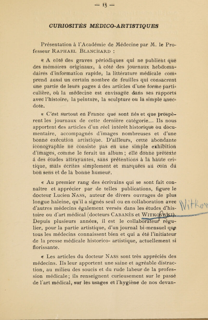 CURIOSITÉS MÉDICO-ARTISTIQUES Présentation à l’Académie de Médecine par M. le Pro¬ fesseur Raphaël Blanchard : « A côté des graves périodiques qui ne publient que des mémoires originaux, à côté des journaux hebdoma¬ daires d’information rapide, la littérature médicale com¬ prend aussi un certain nombre de feuilles qui consacrent une partie de leurs pages a des articles d’une forme parti¬ culière, où la médecine est envisagée dans ses rapports avec l'histoire^ la peinture, la sculpture ou la simple anec¬ dote. (( C’est surtout en France que sont nés et que prospè¬ rent les journaux de cette dernière catégorie... Ils nous apportent des articles d’un réel intérêt historique ou docu¬ mentaire, accompagnés d’images nombreuses et d'une bonne exécution artistique. D'ailleurs, cette abondante iconographie ne consiste pas éil une simple exhibition d’images, comme le ferait un album ; elle donne prétexte â des études attrayantes, sans prétentions à la haute cri¬ tique, mais écrites simplement et marquées au coin du bon sens et de la bonne humeur. « Au premier rang des écrivains qui se sont fait con¬ naître et apprécier par de telles publications, figure le docteur Lucien Nass, auteur de divers ouvrages de plus longue haleine, qu’il a signés seul ou en collaboration avec d’autres médecins également versés dans les études d’his¬ toire ou d’art médical (docteurs Cabanes et WitkofcWfejh Depuis plusieurs années, il est le collaborateur' régu¬ lier, pour la partie artistique, d'un journal bi-mensuel qup tous les médecins connaissent bien et qui a été l’initiateur de la presse médicale historico- artistique, actuellement si florissante. « Les articles du docteur Nass sont très appréciés des médecins. Ils leur apportent une saine et agréable distrac¬ tion, au milieu des soucis et du rude labeur de la profes¬ sion médicale ; ils renseignent curieusement sur le passé de l’art médical, sur les usages et l’hygiène de nos devan-