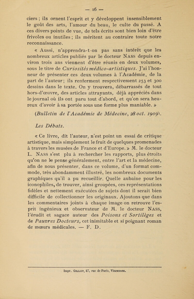 ciers ; ils ornent l’esprit et y développent insensiblement le goût des arts, l’amour du beau, le culte du passé. A ces divers points de vue, de tels écrits sont bien loin d’être frivoles ou inutiles ; ils méritent au contraire toute notre reconnaissance. « Aussi, n'apprendra-1-on pas sans intérêt que les nombreux articles publiés par le docteur Nass depuis en¬ viron trois ans viennent d’être réunis en deux volumes, sous le titre de Curiosités médico-artistiques. J'ai l’hon¬ neur de présenter ces deux volumes à l’Académie, de la part de l’auteur; ils renferment respectivement 253 et 300 dessins dans le texte. On y trouvera, débarrassés de tout hors-d'œuvre, des articles attrayants, déjà appréciés dans le journal où ils ont paru tout d’abord, et qu’on sera heu¬ reux d'avoir à sa portée sous une forme plus maniable. » (Bulletin de VAcadémie de Médecine, 280et. 1909). Les Débats. « Ce livre, dit l’auteur, n’est point un essai de critique artistique, mais simplement le fruit de quelques promenades à travers les musées de France et d’Europe. » M. le docteur L. Nass s’est plu à rechercher les rapports, plus étroits qu’on ne l«e pense généralement, entre l'art et la médecine, afin de nous présenter, dans ce volume, d’un format com¬ mode, très abondamment illustré, les nombreux documents graphiques qu’il a pu recueillir. Quelle aubaine pour les iconophiles, de trouver, ainsi groupées, ces représentations fidèles et nettement exécutées de sujets dont il serait bien difficile de collectionner les originaux. Ajoutons que dans les commentaires joints à chaque image on retrouve l’es¬ prit ingénieux et observateur de M. le docteur Nass, l'érudit et sagace auteur des Poisons et Sortilèges et de Pauvres Docteurs, cet inimitable et si poignant roman de mœurs médicales. — F. D. Impr. Gillot, 47, rue de Paris, Vincennes,