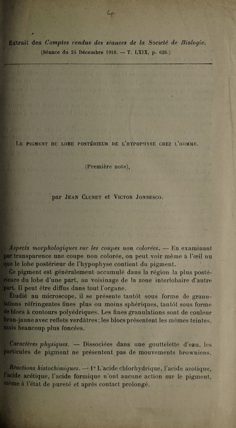 Extrait des Comptes rendus des séances de la Société de /iiologie. (Séance du 24 Décembre 1910. — T. LXIX, p. 626.) Iæ PlGMIîlNT DU LOBE POSTÉRIEUR DE l’hYPOPHYSE CBEZ l’uOMME. (Première note), par Jean Clunet et Victor Jonnesco. Aspects morphologiques sur les coupes non colorées. — En examinant par transparence une coupe non colorée, on peut voir même à l’œil nu que le lobe postérieur de l’hypophyse contient du pigment. Ce pigment est généralement accumulé dans la région la plus posté¬ rieure du lobe d’une part, au voisinage de la zone interlobaire d’autre part. Il peut être diffus dans tout l’organe. Étudié au microscope, il se présente tantôt sous forme de granu¬ lations réfringentes fines plus ou moins sphériques, tantôt sous forme de blocs à contours polyédriques. Les fines granulations sont de couleur brun-jaune avec reflets verdâtres ; les blocs présentent les mêmes teintes, mais beaucoup plus foncées. Caractères physiques. — Dissociées dans une gouttelette d’eau, les particules de pigment ne présentent pas de mouvements browniens. Réactions histochimiques. — 1° L’acide chlorhydrique, l’acide azotique, l’acide acétique, l’acide formique n’ont aucune action sur le pigment, même à l’état de pureté et après contact prolongé.