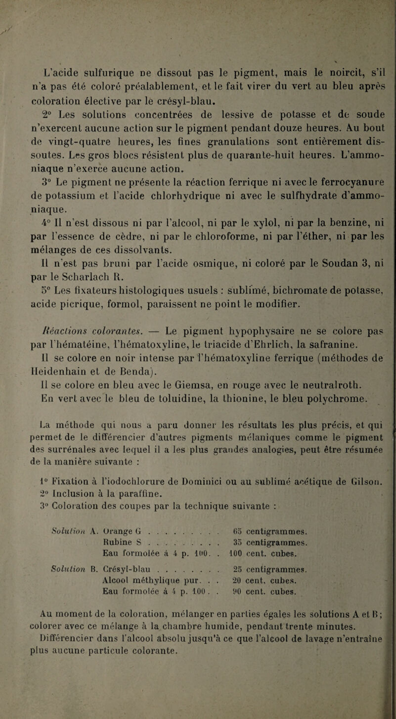 L’acide sulfurique ue dissout pas le pigment, mais le noircit, s’il n’a pas été coloré préalablement, et le fait virer du vert au bleu après coloration élective par lé crésyl-blau. 2® Les solutions concentrées de lessive de potasse et de soude n’exercent aucune action sur le pigment pendant douze heures. A.u bout de vingt-quatre heures, les fines granulations sont entièrement dis¬ soutes. Les gros blocs résistent plus de quarante-huit heures. L’ammo¬ niaque n’exerce aucune action. 3° Le pigment ne présente la réaction ferrique ni avec le ferrocyanure de potassium et l’acide chlorhydrique ni avec le sulfhydrate d’ammo¬ niaque. 4® Il n’est dissous ni par l’alcool, ni par le xylol, ni par la benzine, ni par l’essence de cèdre, ni par le chloroforme, ni par l’éther, ni par les mélanges de ces dissolvants. Il n’est pas bruni par l’acide osmique, ni coloré par le Soudan 3, ni par le Scharlach R. 5° Les fixateurs histologiques usuels : sublimé, bichromate de potasse, acide picrique, formol, paraissent ne point le modifier. Héaciions colorantes. — Le pigment hypophysaire ne se colore pas par riîématéine, l’hématoxyline, le triacide d’Ehrlich, la safranine. Il se colore en noir intense par i’hématoxyline ferrique (méthodes de Heidenhain et de Benda). Il se colore en bleu avec le Giemsa, en rouge avec le neutralroth. En vert avec le bleu de toluidine, la thionine, le bleu polychrome. I.a méthode qui nous a paru donner les résultats les plus précis, et qui permet de le différencier d’autres pigments mélaniques comme le pigment des surrénales avec lequel il a les plus grandes analogies, peut être résumée de la manière suivante : l'' Fixation à l’iodochlorure de Dominici ou au sublimé acétique de Gilson. 2“ Inclusion à la paraffine. 3“ Coloration des coupes par la technique suivante : Solution A. Orange G. 65 centigrammes. Rubine S. 35 centigrammes. Eau formolée à 4 p. 100. . 100 cent, cubes. Solution B. Crésyl-blau. 25 centigrammes. Alcool méthylique pur. . . 20 cent, cubes. Eau formolée à 4 p. 100 . . 00 cent, cubes. Au moment de la coloration, mélanger en parties égales les solutions A et B; colorer avec ce mélange à la chambre humide, pendant trente minutes. Différencier dans l’alcool absolu jusqu’à ce que l’alcool de lavage n’entraîne plus aucune particule colorante.