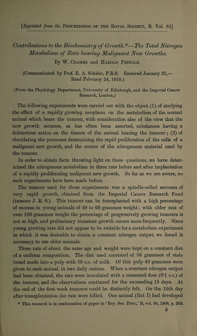 [Reprinted from the Proceedings of the Royal Society, B. Vol. 82] Contributions to the Biochemistry of Growth*—The Total Nitrogen Metabolism of Rats bearing Malignant New Groivths. By W. Cramer and Harold Pringle. (Communicated by Prof. E. A. Schafer, F.R.S. Received January 25,— Read February 24, 1910.) (From the Physiology Department, University of Edinburgh, and the Imperial Cancer Research, London.) The following experiments were carried out with the object (1) of studying the effect of a rapidly growing neoplasm on the metabolism of the normal animal which bears the tumour, with consideration also of the view that the new growth secretes, as has often been asserted, substances having a deleterious action on the tissues of the animal bearing the tumour; (2) of elucidating the processes determining the rapid proliferation of the cells of a malignant new growth, and the source of the nitrogenous material used by the tumour. In order to obtain facts throwing light on these questions, we have deter¬ mined the nitrogenous metabolism in three rats before and after implantation of a rapidly proliferating malignant new growth. So far as we are aware, no such experiments have been made before. The tumour used for these experiments was a spindle-celled sarcoma of very rapid growth, obtained from the Imperial Cancer Research Fund (tumour J. R. S.). This tumour can be transplanted with a high percentage of success in young animals of 40 to 60 grammes weight; with older rats of over 100 grammes weight the percentage of progressively growing tumours is not so high, and preliminary transient growth occurs more frequently. Since young growing rats did not appear to be suitable for a metabolism experiment in which it was desirable to obtain a constant nitrogen output, we found it necessary to use older animals. Three rats of about the same age and weight were kept on a constant diet of a uniform composition. The diet used consisted of 56 grammes of stale bread made into a pulp with 50 c.c. of milk. Of this pulp 40 grammes were given to each animal in two daily rations. When a constant nitrogen output had been obtained, the rats were inoculated with a measured dose (0T c.c.) of the tumour, and the observations continued for the succeeding 15 days. At the end of the first week tumours could be distinctly felt. On the 16th day after transplantation the rats were killed. One animal (Rat I) had developed * This research is in continuation of paper in ‘Roy. Soc. Proc./ B, vol. 80, 1908, p. 263. &