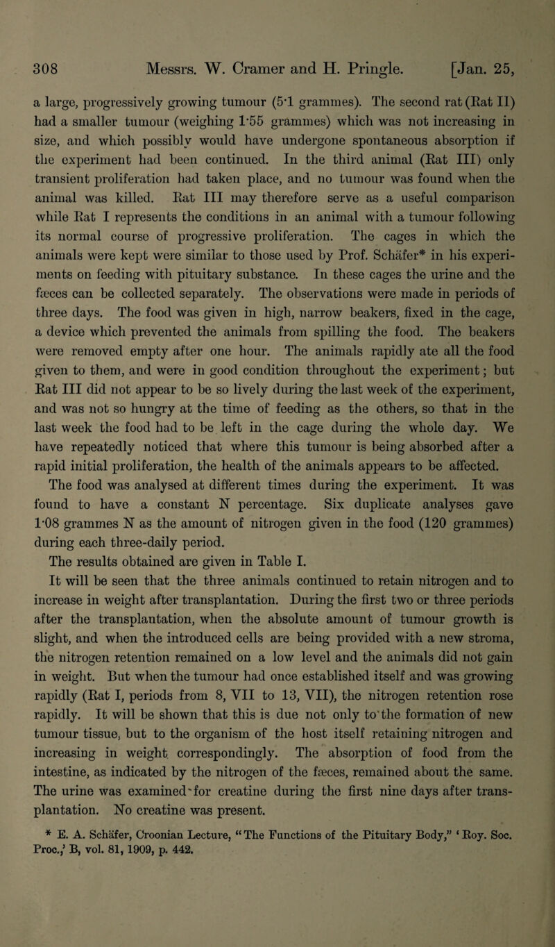 a large, progressively growing tumour (5T grammes). The second rat (Eat II) had a smaller tumour (weighing P55 grammes) which was not increasing in size, and which possibly would have undergone spontaneous absorption if the experiment had been continued. In the third animal (Eat III) only transient proliferation had taken place, and no tumour was found when the animal was killed. Eat III may therefore serve as a useful comparison while Eat I represents the conditions in an animal with a tumour following its normal course of progressive proliferation. The cages in which the animals were kept were similar to those used by Prof. Schafer* in his experi¬ ments on feeding with pituitary substance. In these cages the urine and the faeces can be collected separately. The observations were made in periods of three days. The food was given in high, narrow beakers, fixed in the cage, a device which prevented the animals from spilling the food. The beakers were removed empty after one hour. The animals rapidly ate all the food given to them, and were in good condition throughout the experiment; but Eat III did not appear to be so lively during the last week of the experiment, and was not so hungry at the time of feeding as the others, so that in the last week the food had to be left in the cage during the whole day. We have repeatedly noticed that where this tumour is being absorbed after a rapid initial proliferation, the health of the animals appears to be affected. The food was analysed at different times during the experiment. It was found to have a constant N percentage. Six duplicate analyses gave 1‘08 grammes N as the amount of nitrogen given in the food (120 grammes) during each three-daily period. The results obtained are given in Table I. It will be seen that the three animals continued to retain nitrogen and to increase in weight after transplantation. During the first two or three periods after the transplantation, when the absolute amount of tumour growth is slight, and when the introduced cells are being provided with a new stroma, the nitrogen retention remained on a low level and the animals did not gain in weight. But when the tumour had once established itself and was growing rapidly (Eat I, periods from 8, YII to 13, VII), the nitrogen retention rose rapidly. It will be shown that this is due not only to the formation of new tumour tissue, but to the organism of the host itself retaining nitrogen and increasing in weight correspondingly. The absorption of food from the intestine, as indicated by the nitrogen of the faeces, remained about the same. The urine was examined'for creatine during the first nine days after trans¬ plantation. No creatine was present. * E. A. Schafer, Croonian Lecture, “ The Functions of the Pituitary Body,” ‘ Koy. Soc. Proc.,’ B, vol. 81, 1909, p. 442.