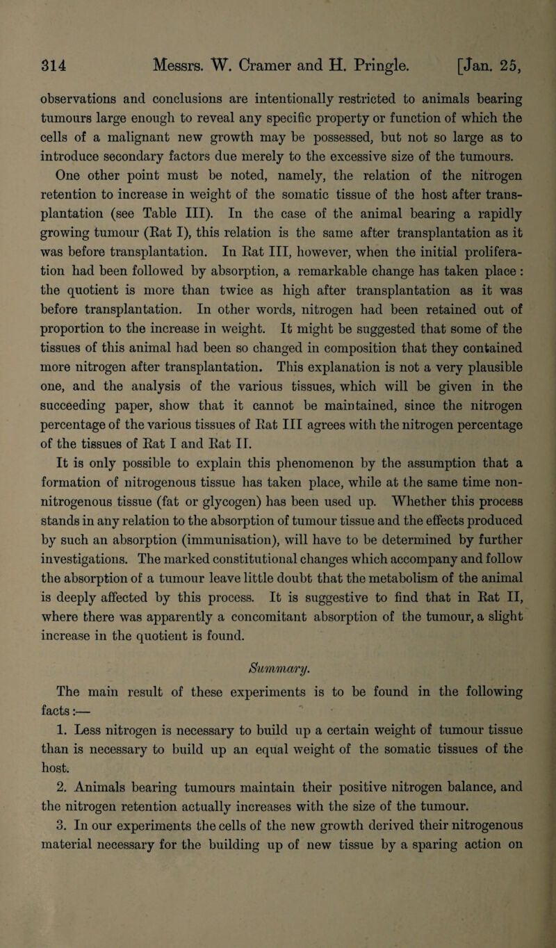 observations and conclusions are intentionally restricted to animals bearing tumours large enough to reveal any specific property or function of which the cells of a malignant new growth may be possessed, but not so large as to introduce secondary factors due merely to the excessive size of the tumours. One other point must be noted, namely, the relation of the nitrogen retention to increase in weight of the somatic tissue of the host after trans¬ plantation (see Table III). In the case of the animal bearing a rapidly growing tumour (Rat I), this relation is the same after transplantation as it was before transplantation. In Rat III, however, when the initial prolifera¬ tion had been followed by absorption, a remarkable change has taken place : the quotient is more than twice as high after transplantation as it was before transplantation. In other words, nitrogen had been retained out of proportion to the increase in weight. It might be suggested that some of the tissues of this animal had been so changed in composition that they contained more nitrogen after transplantation. This explanation is not a very plausible one, and the analysis of the various tissues, which will be given in the succeeding paper, show that it cannot be maintained, since the nitrogen percentage of the various tissues of Rat III agrees with the nitrogen percentage of the tissues of Rat I and Rat II. It is only possible to explain this phenomenon by the assumption that a formation of nitrogenous tissue has taken place, while at the same time non- nitrogenous tissue (fat or glycogen) has been used up. Whether this process stands in any relation to the absorption of tumour tissue and the effects produced by such an absorption (immunisation), will have to be determined by further investigations. The marked constitutional changes which accompany and follow the absorption of a tumour leave little doubt that the metabolism of the animal is deeply affected by this process. It is suggestive to find that in Rat II, where there was apparently a concomitant absorption of the tumour, a slight increase in the quotient is found. Summary. The main result of these experiments is to be found in the following facts:— 1. Less nitrogen is necessary to build up a certain weight of tumour tissue than is necessary to build up an equal weight of the somatic tissues of the host. 2. Animals bearing tumours maintain their positive nitrogen balance, and the nitrogen retention actuallv increases with the size of the tumour. 3. In our experiments the cells of the new growth derived their nitrogenous material necessary for the building up of new tissue by a sparing action on