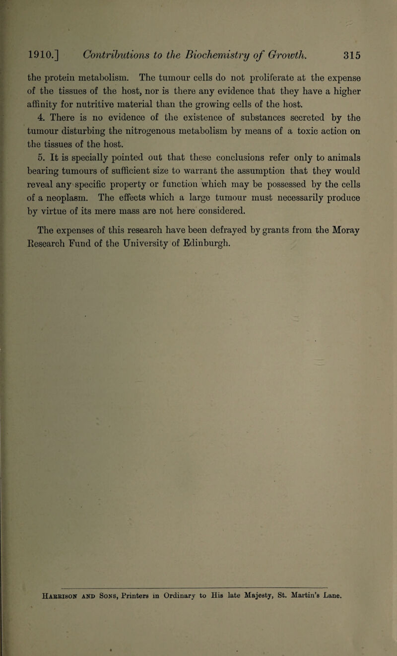 the protein metabolism. The tumour cells do not proliferate at the expense of the tissues of the host, nor is there any evidence that they have a higher affinity for nutritive material than the growing cells of the host. 4. There is no evidence of the existence of substances secreted by the tumour disturbing the nitrogenous metabolism by means of a toxic action on the tissues of the host. 5. It is specially pointed out that these conclusions refer only to animals bearing tumours of sufficient size to warrant the assumption that they would reveal any specific property or function which may be possessed by the cells of a neoplasm. The effects which a large tumour must necessarily produce by virtue of its mere mass are not here considered. The expenses of this research have been defrayed by grants from the Moray Research Fund of the University of Edinburgh. Haeeison and Sons, Printers in Ordinary to His late Majesty, St. Martin’s Lane.