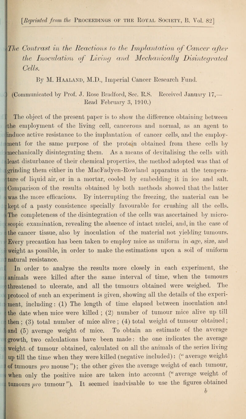 [Reprinted from the Proceedings of the Royal Society, B. Vol. 82] i The Contrast in the Reactions to the Implantation of Cancer after the Inoculation of Living and Mechanically Disintegrated, Cells. By M. Haaland, M.D., Imperial Cancer Research Fund. (Communicated by Prof. J. Rose Bradford, Sec. R.S. Received January 17,— Read February 3, 1910.) The object of the present paper is to show the difference obtaining between the employment of the living cell, cancerous and normal, as an agent to induce active resistance to the implantation of cancer cells, and the employ¬ ment for the same purpose of the protein obtained from these cells by mechanically disintegrating them. As a means of devitalising the cells with least disturbance of their chemical properties, the method adopted was that of grinding them either in the MacFadyen-Rowland apparatus at the tempera¬ ture of liquid air, or in a mortar, cooled by embedding it in ice and salt. Comparison of the results obtained by both methods showed that the latter was the more efficacious. By interrupting the freezing, the material can be kept of a pasty consistence specially favourable for crushing all the cells. The completeness of the disintegration of the cells was ascertained by micro¬ scopic examination, revealing the absence of intact nuclei, and, in the case of ; the cancer tissue, also by inoculation of the material not yielding tumours. Every precaution has been taken to employ mice as uniform in -age, size, and : weight as possible, in order to make the estimations upon a soil of uniform natural resistance. In order to analyse the results more closely in each experiment, the ranimals were killed after the same interval of time, wdien the tumours i threatened to ulcerate, and all the tumours obtained were weighed. The : protocol of such an experiment is given, showing all the details of the experi- jjment, including: (1) The length of time elapsed between inoculation and | the date when mice were killed ; (2) number of tumour mice alive up till e then; (3) total number of mice alive ; (4) total weight of tumour obtained; and (5) average weight of mice. To obtain an estimate of the average growth, two calculations have been made: the one indicates the average weight of tumour obtained, calculated on all the animals of the series living up till the time when they were killed (negative included): (‘c average weight of tumours pro mouse ”); the other gives the average weight of each tumour, when only the positive mice are taken into account (“ average weight of 1 tumours pro tumour ”). It seemed inadvisable to use the figures obtained h