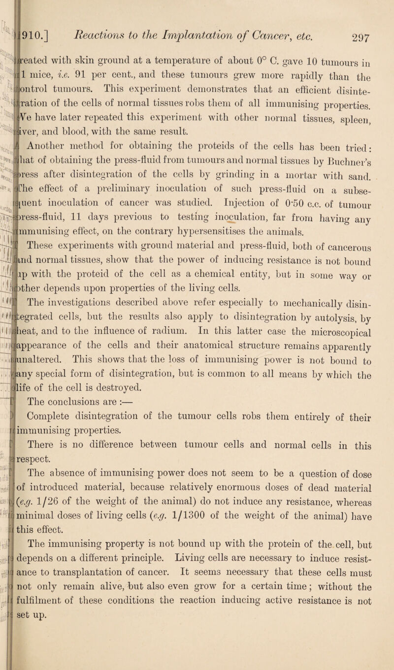 lift, reated with skin ground at a temperature of about 0° C. gave 10 tumours in 1 mice, i.e. 91 per cent., and these tumours grew more rapidly than the bntrol tumours. This experiment demonstrates that an efficient disinte- ration of the cells of normal tissues robs them of all immunising properties Ve have later repeated this experiment with other normal tissues, spleen iver, and blood, with the same result. Another method for obtaining the proteids of the cells has been tried: •jliat of obtaining the press-fluid from tumours and normal tissues by Buchner’s ress after disintegration of the cells by grinding in a mortar with sand. Che effect of a preliminary inoculation of such press-fluid on a subse¬ quent inoculation of cancer was studied. Injection of 0‘50 c.c. of tumour ress-fluid, 11 days previous to testing inoculation, far from having any immunising effect, on the contrary hypersensitises the animals. These experiments with ground material and press-fluid, both of cancerous find normal tissues, show that the power of inducing resistance is not bound ip with the proteid of the cell as a chemical entity, but in some way or Dther depends upon properties of the living cells. [hi The investigations described above refer especially to mechanically disin- < hi; tegrated cells, but the results also apply to disintegration by autolysis, by < ftdieat, and to the influence of radium. In this latter case the microscopical 11 appearance of the cells and their anatomical structure remains apparently B unaltered. This shows that the loss of immunising power is not bound to I any special form of disintegration, but is common to all means by which the [life of the cell is destroyed. The conclusions are :— Complete disintegration of the tumour cells robs them entirely of their immunising properties. There is no difference between tumour cells and normal cells in this | respect. The absence of immunising power does not seem to be a question of dose of introduced material, because relatively enormous doses of dead material (e.g. 1/26 of the weight of the animal) do not induce any resistance, whereas minimal doses of living cells (e.g. 1/1300 of the weight of the animal) have j this effect. The immunising property is not bound up with the protein of the cell, but depends on a different principle. Living cells are necessary to induce resist¬ ance to transplantation of cancer. It seems necessary that these cells must not only remain alive, but also even grow for a certain time; without the • i l!l<| noli q fulfilment of these conditions the reaction inducing active resistance is not set up.
