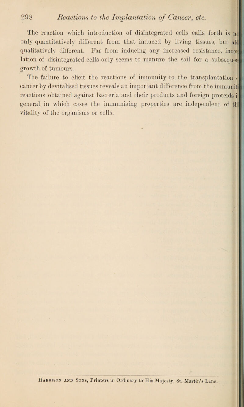 ■ The reaction which introduction of disintegrated cells calls forth is m only quantitatively different from that induced by living tissues, but alt qualitatively different. Far from inducing any increased resistance, inocij lation of disintegrated cells only seems to manure the soil for a subsequei growth of tumours. The failure to elicit the reactions of immunity to the transplantation < cancer by devitalised tissues reveals an important difference from the immunit reactions obtained against bacteria and their products and foreign proteids i general, in which cases the immunising properties are independent of till vitality of the organisms or cells. Harkison and Sons, Printers in Ordinary to His Majesty, St, Martin’s Lane.