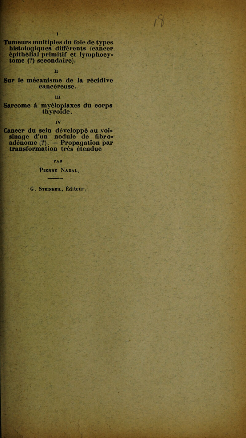 Tumeurs multiples du foie de types histologiques différents (cancer épithélial primitif et lymphocy- tome (?) secondaire). n Sur le mécanisme de la récidive cancéreuse. ni Sarcome à myéloplaxes du corps thyroïde. IV Cancer du sein développé au voi¬ sinage d*un nodule de fibro- adénome (?). — Propagation par transformation très étendue PAR Pierre Nadal, G. Steinheil, Éditeur.