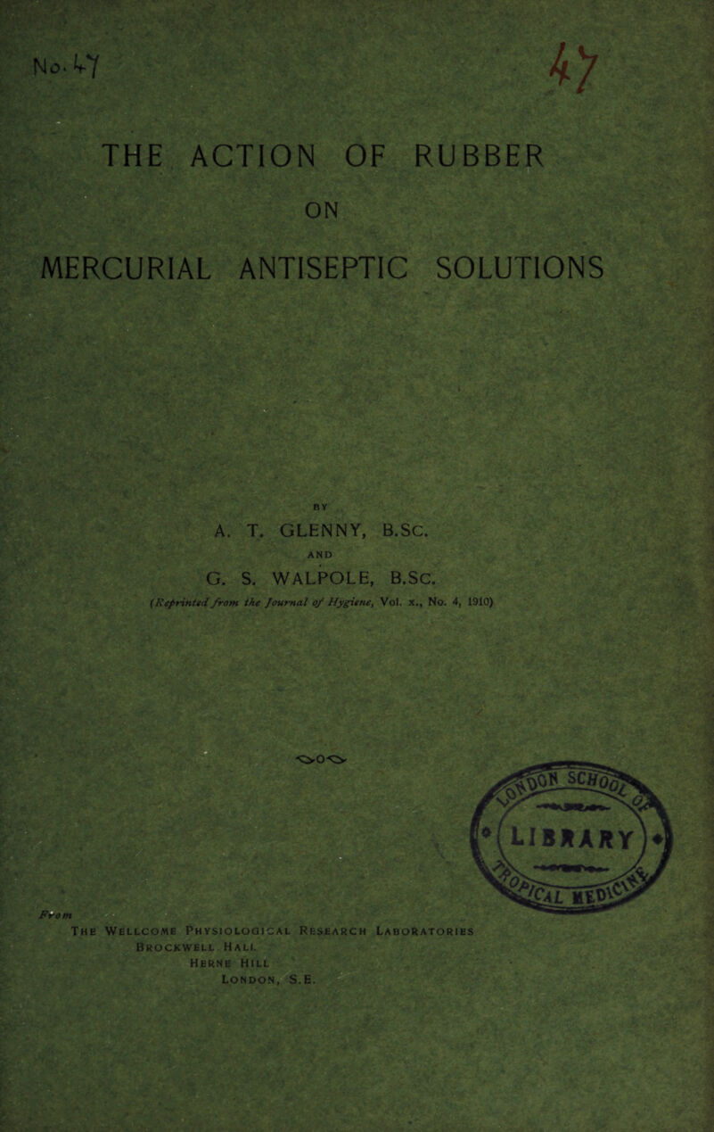 W: <i ^. riff*.- si *■ THE ACTION OF RUBBER ON MERCURIAL ANTISEPTIC SOLUTIONS BY A‘ '■ A. T. GLENNY, B.SC. AND G. S. WALPOLE, B.Sc. (Reprinted from the Journal of Hygiene, Vol, x., No. 4, 1910) E£ The Wellcome Physiological Research Laboratories Brockwell Hall Herne Hill