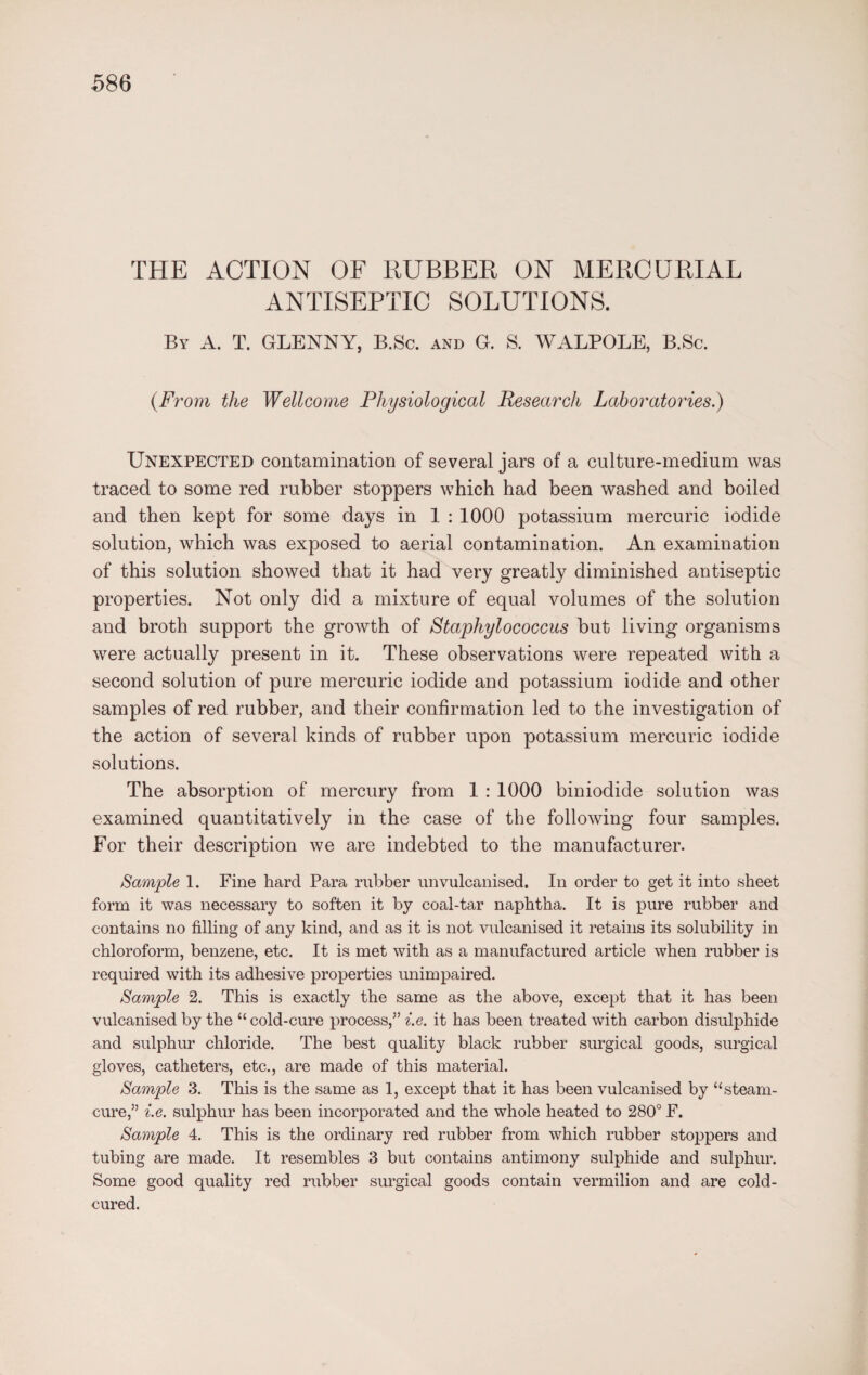 THE ACTION OF RUBBER ON MERCURIAL ANTISEPTIC SOLUTIONS. By A. T. GLENNY, B.Sc. and G. S. WALPOLE, B.Sc. {From the Wellcome Physiological Research Laboratories.) Unexpected contamination of several jars of a culture-medium was traced to some red rubber stoppers which had been washed and boiled and then kept for some days in 1 : 1000 potassium mercuric iodide solution, which was exposed to aerial contamination. An examination of this solution showed that it had very greatly diminished antiseptic properties. Not only did a mixture of equal volumes of the solution and broth support the growth of Staphylococcus but living organisms were actually present in it. These observations were repeated with a second solution of pure mercuric iodide and potassium iodide and other samples of red rubber, and their confirmation led to the investigation of the action of several kinds of rubber upon potassium mercuric iodide solutions. The absorption of mercury from 1 : 1000 biniodide solution was examined quantitatively in the case of the following four samples. For their description we are indebted to the manufacturer. Sample 1. Fine hard Para rubber unvulcanised. In order to get it into sheet form it was necessary to soften it by coal-tar naphtha. It is pure rubber and contains no filling of any kind, and as it is not vulcanised it retains its solubility in chloroform, benzene, etc. It is met with as a manufactured article when rubber is required with its adhesive properties unimpaired. Sample 2. This is exactly the same as the above, except that it has been vulcanised by the “ cold-cure process,5’ i.e. it has been treated with carbon disulphide and sulphur chloride. The best quality black rubber surgical goods, surgical gloves, catheters, etc., are made of this material. Sample 3. This is the same as 1, except that it has been vulcanised by “steam- cure,” i.e. sulphur has been incorporated and the whole heated to 280° F. Sample 4. This is the ordinary red rubber from which rubber stoppers and tubing are made. It resembles 3 but contains antimony sulphide and sulphur. Some good quality red rubber surgical goods contain vermilion and are cold- cured.