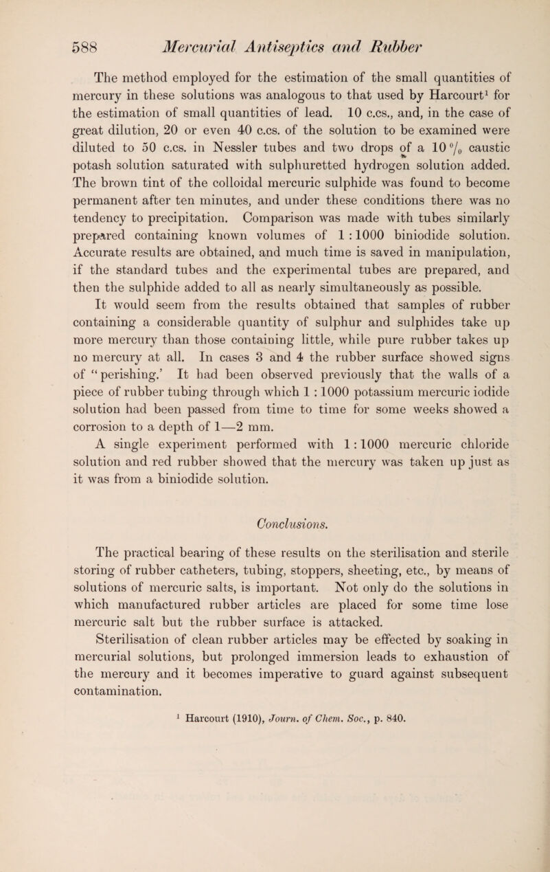 The method employed for the estimation of the small quantities of mercury in these solutions was analogous to that used by Harcourt1 for the estimation of small quantities of lead. 10 c.cs., and, in the case of great dilution, 20 or even 40 c.cs. of the solution to be examined were diluted to 50 c.cs. in Nessler tubes and two drops of a 10 °/0 caustic potash solution saturated with sulphuretted hydrogen solution added. The brown tint of the colloidal mercuric sulphide was found to become permanent after ten minutes, and under these conditions there was no tendency to precipitation. Comparison was made with tubes similarly prepared containing known volumes of 1 :1000 biniodide solution. Accurate results are obtained, and much time is saved in manipulation, if the standard tubes and the experimental tubes are prepared, and then the sulphide added to all as nearly simultaneously as possible. It would seem from the results obtained that samples of rubber containing a considerable quantity of sulphur and sulphides take up more mercury than those containing little, while pure rubber takes up no mercury at all. In cases 3 and 4 the rubber surface showed signs of “ perishing.’ It had been observed previously that the walls of a piece of rubber tubing through which 1 :1000 potassium mercuric iodide solution had been passed from time to time for some weeks showed a corrosion to a depth of 1—2 mm. A single experiment performed with 1 :1000 mercuric chloride solution and red rubber showed that the mercury was taken up just as it was from a biniodide solution. Conclusions. The practical bearing of these results on the sterilisation and sterile storing of rubber catheters, tubing, stoppers, sheeting, etc., by means of solutions of mercuric salts, is important. Not only do the solutions in which manufactured rubber articles are placed for some time lose mercuric salt but the rubber surface is attacked. Sterilisation of clean rubber articles may be effected by soaking in mercurial solutions, but prolonged immersion leads to exhaustion of the mercury and it becomes imperative to guard against subsequent contamination. 1 Harcourt (1910), Journ. of Chem. Soc., p. 840.