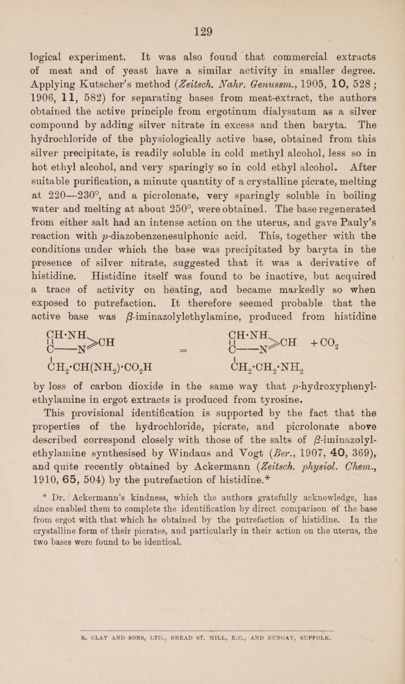 129 logical experiment. It was also found that commercial extracts of meat and of yeast have a similar activity in smaller degree. Applying Kutscher’s method (Zeitsch. Nahr. Genussm., 1905, 10, 528; 1906, 11, 582) for separating bases from meat-extract, the authors obtained the active principle from ergotinum dialysatum as a silver compound by adding silver nitrate in excess and then baryta. The hydrochloride of the physiologically active base, obtained from this silver precipitate, is readily soluble in cold methyl alcohol, less so in hot ethyl alcohol, and very sparingly so in cold ethyl alcohol. After suitable purification, a minute quantity of a crystalline picrate, melting at 220—230°, and a picrolonate, very sparingly soluble in boiling water and melting at about 250°, were obtained. The base regenerated from either salt had an intense action on the uterus, and gave Pauly’s reaction with ^o-diazobenzenesulphonic acid. This, together with the conditions under which the base was precipitated by baryta in the presence of silver nitrate, suggested that it was a derivative of histidine. Histidine itself was found to be inactive, but acquired a trace of activity on heating, and became markedly so when exposed to putrefaction. It therefore seemed probable that the active base was /Timinazolylethylamine, produced from histidine CH-NH c—n>ch CH2-CH(NH2)-C02H Hh-nh>ch +co2 c -w ch2-ch2-nh2 by loss of carbon dioxide in the same way that £>-hydroxyphenyl- ethylamine in ergot extracts is produced from tyrosine. This provisional identification is supported by the fact that the properties of the hydrochloride, picrate, and picrolonate above described correspond closely with those of the salts of /?-iminazolyl- ethylamine synthesised by Windaus and Yogt (Ber., 1907, 40, 369), and quite recently obtained by Ackermann (Zeitsch. physiol. Chem., 1910, 65, 504) by the putrefaction of histidine.* * Dr. Ackermann’s kindness, which the authors gratefully acknowledge, has since enabled them to complete the identification by direct comparison of the base from ergot with that which he obtained by the putrefaction of histidine. In the crystalline form of their picrates, and particularly in their action on the uterus, the two bases were found to be identical. R. CLAY AND SONS, LTD., BREAD ST. HILL, E.C., AND BUNGAY, SUFFOLK.