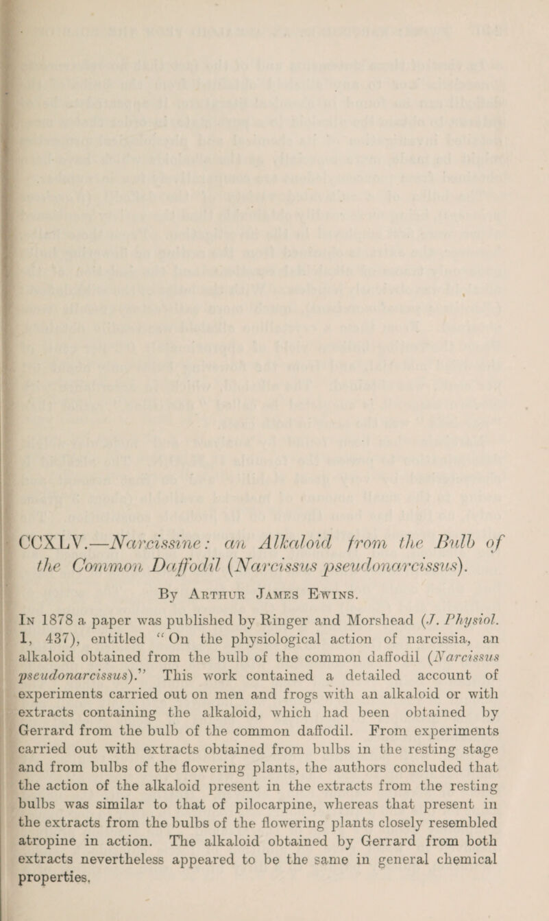 CCXLV.—Nareissine: an Alkaloid from the Bulb o f the Common Daffodil [Narcissus pseudonarcissus). By Arthur James Ewins. In 1878 a paper was published by Ringer and Morshead (.7. Physiol. 1, 437), entitled “ On the physiological action of narcissia, an alkaloid obtained from the bulb of the common daffodil (Narcissus yseudonarcissus).'’ This work contained a detailed account of experiments carried out on men and frogs with an alkaloid or with extracts containing the alkaloid, which had been obtained by Gerrard from the bulb of the common daffodil. From experiments carried out with extracts obtained from bulbs in the resting stage and from bulbs of the flowering plants, the authors concluded that the action of the alkaloid present in the extracts from the resting bulbs was similar to that of pilocarpine, whereas that present in the extracts from the bulbs of the flowering plants closely resembled atropine in action. The alkaloid obtained by Gerrard from both extracts nevertheless appeared to be the same in general chemical properties.