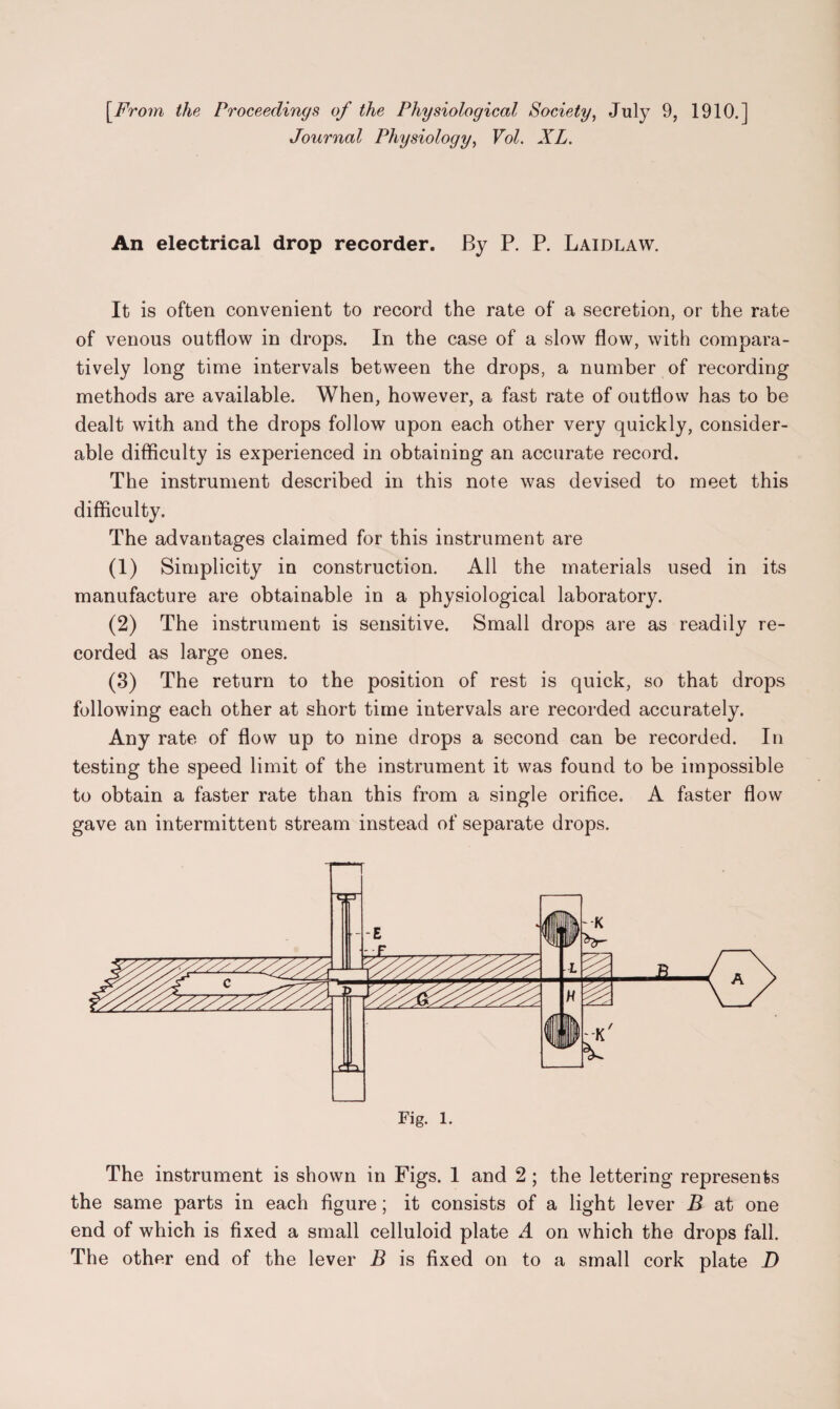 [From the Proceedings of the Physiological Society, July 9, 1910.] Journal Physiology, Vol. XL. An electrical drop recorder. By P. P. Laidlaw. It is often convenient to record the rate of a secretion, or the rate of venous outflow in drops. In the case of a slow flow, with compara¬ tively long time intervals between the drops, a number of recording methods are available. When, however, a fast rate of outflow has to be dealt with and the drops follow upon each other very quickly, consider¬ able difficulty is experienced in obtaining an accurate record. The instrument described in this note was devised to meet this difficulty. The advantages claimed for this instrument are (1) Simplicity in construction. All the materials used in its manufacture are obtainable in a physiological laboratory. (2) The instrument is sensitive. Small drops are as readily re¬ corded as large ones. (3) The return to the position of rest is quick, so that drops following each other at short time intervals are recorded accurately. Any rate of flow up to nine drops a second can be recorded. In testing the speed limit of the instrument it was found to be impossible to obtain a faster rate than this from a single orifice. A faster flow gave an intermittent stream instead of separate drops. £ Fig. 1. The instrument is shown in Figs. 1 and 2; the lettering represents the same parts in each figure; it consists of a light lever B at one end of which is fixed a small celluloid plate A on which the drops fall. The other end of the lever B is fixed on to a small cork plate D