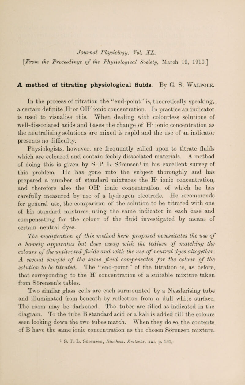 Journal Physiology, Vol. XL. [From the Proceedings of the Physiological Society, March 19, 1910.] A method of titrating physiological fluids. By G. S. Walpole. In the process of titration the “end-point'’ is, theoretically speaking,. a certain definite H’ or OH' ionic concentration. In practice an indicator is used to visualise this. When dealing with colourless solutions of well-dissociated acids and bases the change of H* ionic concentration as the neutralising solutions are mixed is rapid and the use of an indicator presents no difficulty. Physiologists, however, are frequently called upon to titrate fluids which are coloured and contain feebly dissociated materials. A method of doing this is given by S. P. L. Sorensen1 in his excellent survey of this problem. He has gone into the subject thoroughly and has prepared a number of standard mixtures the H‘ ionic concentration, and therefore also the OH' ionic concentration, of which he has carefully measured by use of a hydrogen electrode. He recommends for general use, the comparison of the solution to be titrated with one of his standard mixtures, using the same indicator in each case and compensating for the colour of the fluid investigated by means of certain neutral dyes. The modification of this method here proposed necessitates the use of a homely apparatus hut does away with the tedium of matching the colours of the untitrated fluids and with the use of neutral dyes altogether. A second sample of the same fluid compensates for the colour of the solution to he titrated. The “end-point” of the titration is, as before, that correponding to the H' concentration of a suitable mixture taken from Sorensen’s tables. Two similar glass cells are each surmounted by a Nesslerising tube and illuminated from beneath by reflection from a dull white surface. The room may be darkened. The tubes are filled as indicated in the diagram. To the tube B standard acid or alkali is added till the colours seen looking down the two tubes match. When they do so, the contents of B have the same ionic concentration as the chosen Sorensen mixture.