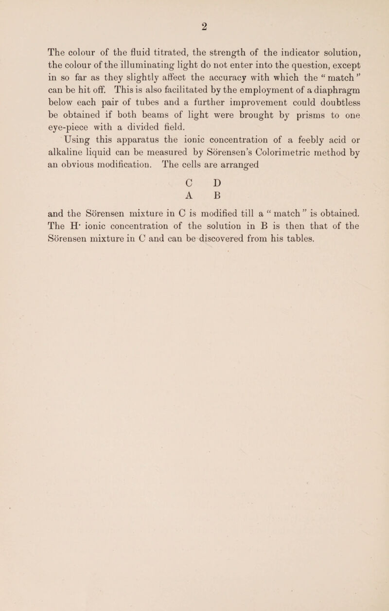 The colour of the fluid titrated, the strength of the indicator solution, the colour of the illuminating light do not enter into the question, except in so far as they slightly affect the accuracy with which the “ match 5’ can be hit off. This is also facilitated by the employment of a diaphragm below each pair of tubes and a further improvement could doubtless be obtained if both beams of light were brought by prisms to one eye-piece with a divided field. Using this apparatus the ionic concentration of a feebly acid or alkaline liquid can be measured by Sorensen’s Colorimetric method by an obvious modification. The cells are arranged C D A B and the Sorensen mixture in C is modified till a “ match ” is obtained. The H* ionic concentration of the solution in B is then that of the Sorensen mixture in C and can be discovered from his tables.