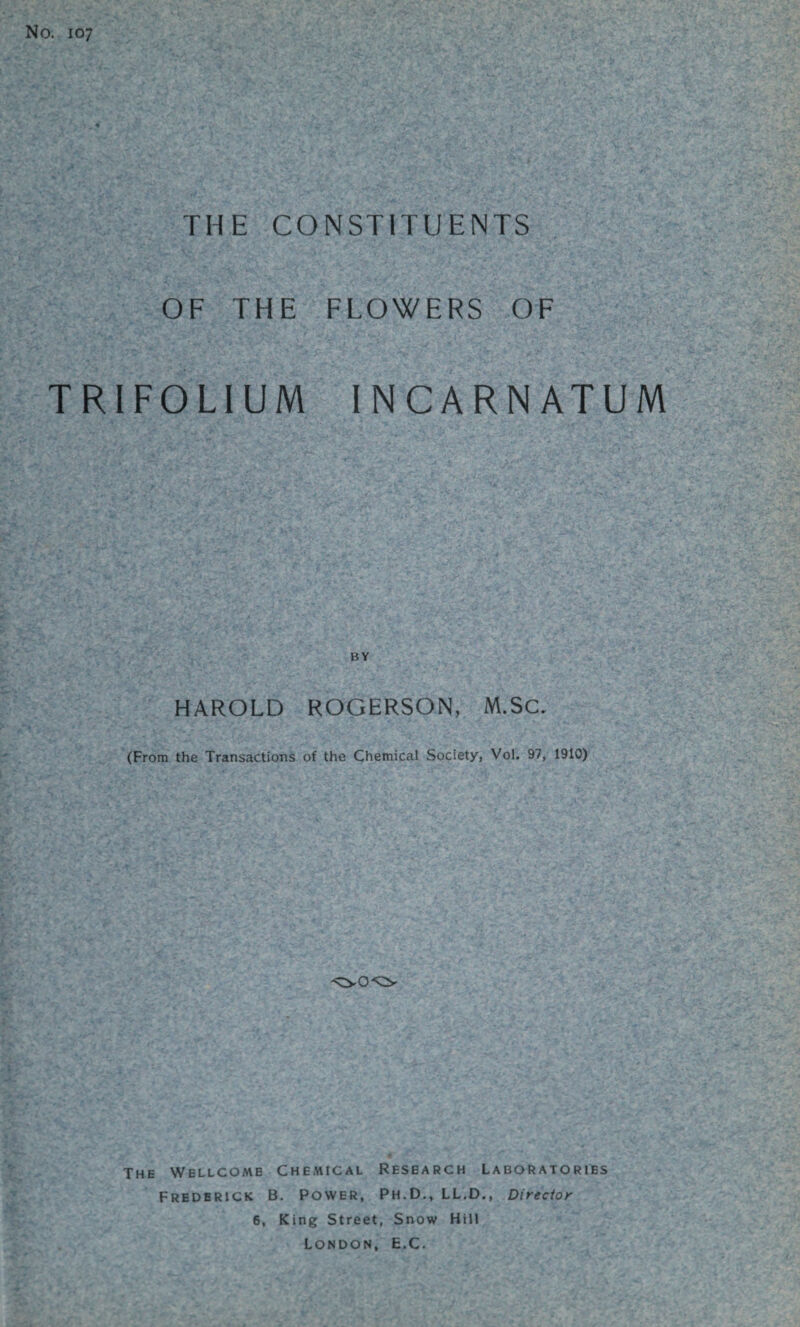 No. 107 THE CONSTITUENTS OF THE FLOWERS OF TRIFOLIUM INCARNATUM HAROLD ROGERSON, M.SC. (From the Transactions of the Chemical Society, Vol. 97, 1910) The Wellcome Chemical Research Laboratories Frederick B. Power, Ph.D., LL.D., Director 6, King Street, Snow Hill LONDON, E.C.