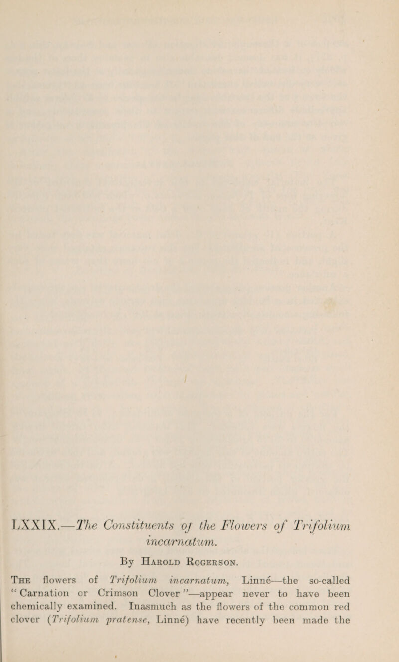 LXXIX.—The Constituents oj the Flowers of Trifolium incarnatum. By Harold Rogerson. The flowers of Trifolium incarnatum, Linne—the so-called “ Carnation or Crimson Clover ”—appear never to have been chemically examined. Inasmuch as the flowers of the common red clover (Trifolium jiratense, Linne) have recently been made the