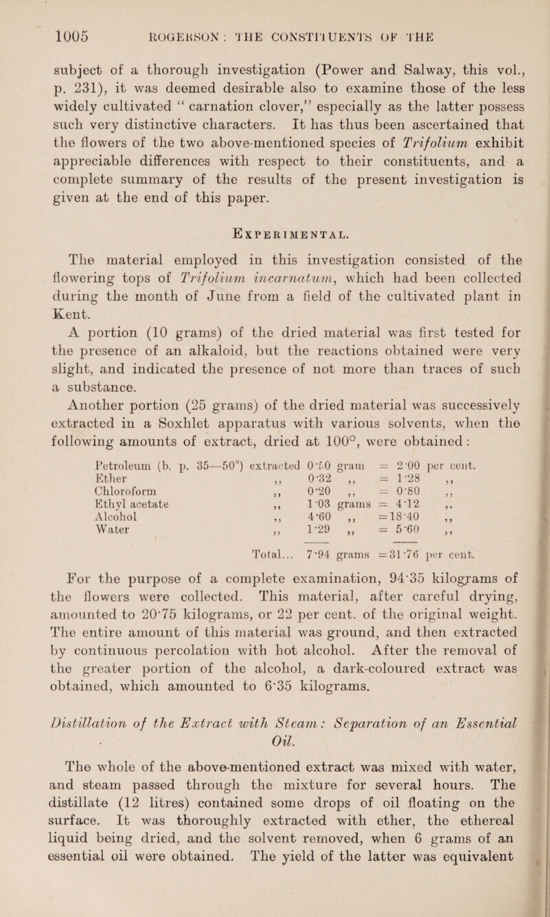 subject of a thorough investigation (Power and Salway, this vol., p. 231), it was deemed desirable also to examine those of the less widely cultivated “ carnation clover/’ especially as the latter possess such very distinctive characters. It has thus been ascertained that the flowers of the two above-mentioned species of Trifolium exhibit appreciable differences with respect to their constituents, and a complete summary of the results of the present investigation is given at the end of this paper. Experimental. The material employed in this investigation consisted of the flowering tops of Trifolium incarnatum, which had been collected during the month of June from a field of the cultivated plant in Kent. A portion (10 grams) of the dried material was first tested for the presence of an alkaloid, but the reactions obtained were very slight, and indicated the presence of not more than traces of such a substance. Another portion (25 grams) of the dried material was successively extracted in a Soxhlet apparatus with various solvents, when the following amounts of extract, dried at 100°, were obtained : Petroleum (b. p. 35—50Q) extracted Ether ,, Chloroform ,, Ethyl acetate ,, Alcohol ,, Water ,, Total... 0*50 gram = 2-00 per cent. 0-32 ,, = 1-28 0-20 ,, = 0-80 l-03 grams = 4T2 4-60 ,, =18-40 1-29 ,, = 5-60 7'94 grams =31*76 per cent. For the purpose of a complete examination, 94'35 kilograms of the flowers were collected. This material, after careful drying, amounted to 20*75 kilograms, or 22 per cent, of the original weight. The entire amount of this material was ground, and then extracted by continuous percolation with hot alcohol. After the removal of the greater portion of the alcohol, a dark-coloured extract was obtained, which amounted to 6*35 kilograms. Distillation of the Extract with Steam: Separation of an Essential Oil. The whole of the above-mentioned extract was mixed with water, and steam passed through the mixture for several hours. The distillate (12 litres) contained some drops of oil floating on the surface. It was thoroughly extracted with ether, the ethereal liquid being dried, and the solvent removed, when 6 grams of an essential oil were obtained. The yield of the latter was equivalent