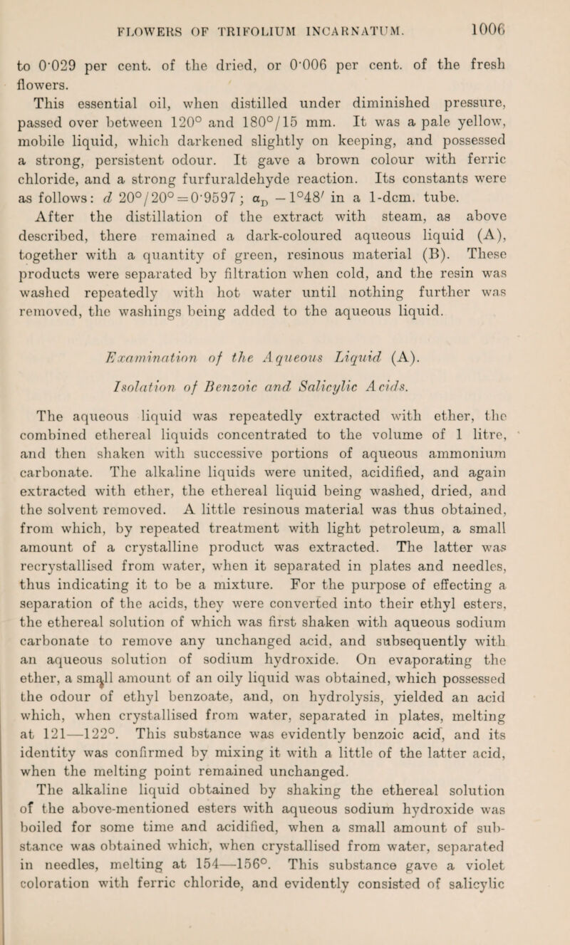 to 0'029 per cent, of the dried, or 0‘006 per cent, of the fresh flowers. This essential oil, when distilled under diminished pressure, passed over between 120° and 180°/15 mm. It was a pale yellow, mobile liquid, which darkened slightly on keeping, and possessed a strong, persistent odour. It gave a brown colour with ferric chloride, and a strong furfuraldehyde reaction. Its constants were as follows: d 20°/20° = 0-9597 ; aD -1°48' in a 1-dcm. tube. After the distillation of the extract with steam, as above described, there remained a dark-coloured aqueous liquid (A), together with a quantity of green, resinous material (B). These products were separated by filtration when cold, and the resin was washed repeatedly with hot water until nothing further was removed, the washings being added to the aqueous liquid. Examination of the Aqueous Liquid (A). Isolation of Benzoic and, Salicylic Acids. The aqueous liquid was repeatedly extracted with ether, the combined ethereal liquids concentrated to the volume of 1 litre, and then shaken with successive portions of aqueous ammonium carbonate. The alkaline liquids were united, acidified, and again extracted with ether, the ethereal liquid being washed, dried, and the solvent removed. A little resinous material was thus obtained, from which, by repeated treatment with light petroleum, a small amount of a crystalline product was extracted. The latter was recrystallised from water, when it separated in plates and needles, thus indicating it to be a mixture. For the purpose of effecting a separation of the acids, they were converted into their ethyl esters, the ethereal solution of which wTas first shaken with aqueous sodium carbonate to remove any unchanged acid, and subsequently with an aqueous solution of sodium hydroxide. On evaporating the ether, a sm^ll amount of an oily liquid was obtained, which possessed the odour of ethyl benzoate, and, on hydrolysis, yielded an acid which, when crystallised from water, separated in plates, melting at 121—122°. This substance was evidently benzoic acid, and its identity was confirmed by mixing it with a little of the latter acid, when the melting point remained unchanged. The alkaline liquid obtained by shaking the ethereal solution of the above-mentioned esters with aqueous sodium hydroxide was boiled for some time and acidified, when a small amount of sub¬ stance was obtained which, when crystallised from water, separated in needles, melting at 154—156°. This substance gave a violet coloration with ferric chloride, and evidently consisted of salicylic