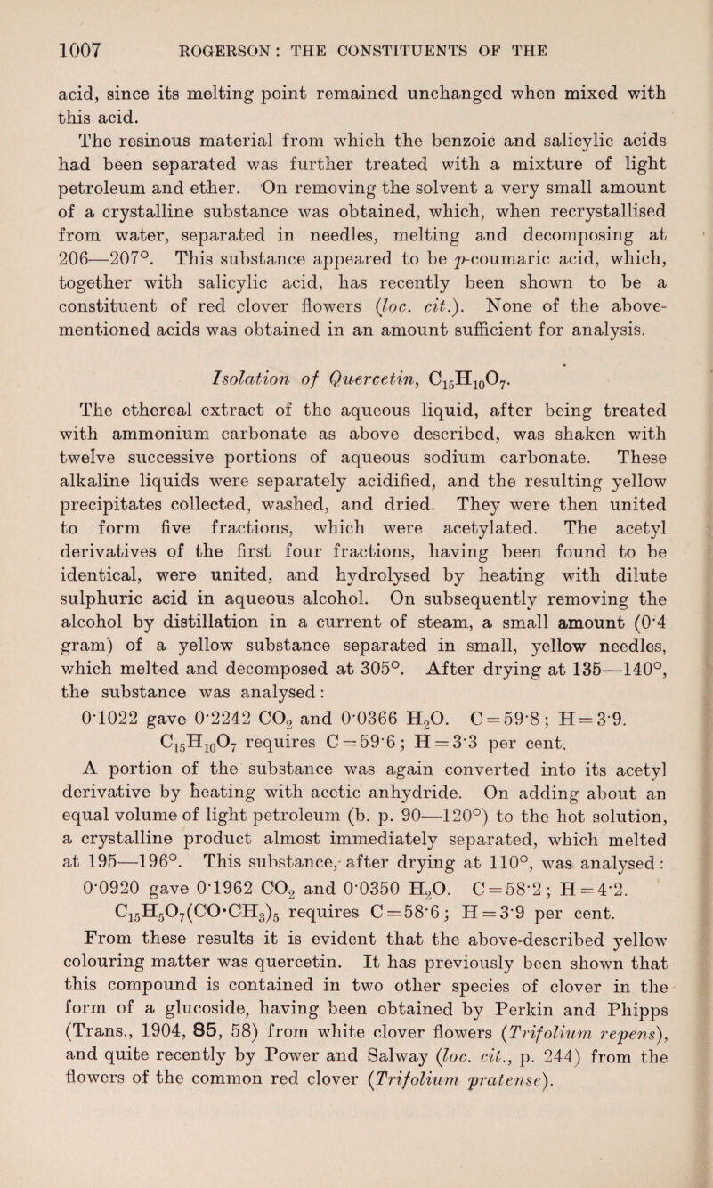 acid, since its melting point remained unchanged when mixed with this acid. The resinous material from which the benzoic and salicylic acids had been separated was further treated with a mixture of light petroleum and ether. On removing the solvent a very small amount of a crystalline substance was obtained, which, when recrystallised from water, separated in needles, melting and decomposing at 206—207°. This substance appeared to be p-coumaric acid, which, together with salicylic acid, has recently been shown to be a constituent of red clover flowers (loc. cit.). None of the above- mentioned acids was obtained in an amount sufficient for analysis. Isolation of Quercetin, C15H10O7. The ethereal extract of the aqueous liquid, after being treated with ammonium carbonate as above described, was shaken with twelve successive portions of aqueous sodium carbonate. These alkaline liquids were separately acidified, and the resulting yellow precipitates collected, washed, and dried. They were then united to form five fractions, which were acetylated. The acetyl derivatives of the first four fractions, having been found to be identical, were united, and hydrolysed by heating with dilute sulphuric acid in aqueous alcohol. On subsequently removing the alcohol by distillation in a current of steam, a small amount (0*4 gram) of a yellow substance separated in small, yellow needles, which melted and decomposed at 305°. After drying at 135—140°, the substance was analysed: 0*1022 gave 0*2242 C02 and 0*0366 H20. C = 59*8; H = 3*9. C15H10O7 requires C = 59*6; H = 3*3 per cent. A portion of the substance was again converted into its acetvl derivative by heating with acetic anhydride. On adding about an equal volume of light petroleum (b. p. 90—120°) to the hot solution, a crystalline product almost immediately separated, which melted at 195—196°. This substance, after drying at 110°, was analysed: 0*0920 gave 0*1962 C02 and 0*0350 H20. C = 58*2; H = 4*2. C15H507(CO*0H3)5 requires C = 58*6; H = 3*9 per cent. From these results it is evident that the above-described yellow colouring matter was quercetin. It has previously been shown that this compound is contained in two other species of clover in the form of a glucoside, having been obtained by Perkin and Phipps (Trans., 1904, 85, 58) from white clover flowers (Trifolium reyens), and quite recently hy Power and Salway (loc. cit., p. 244) from the flowers of the common red clover (Trifolium pratense).