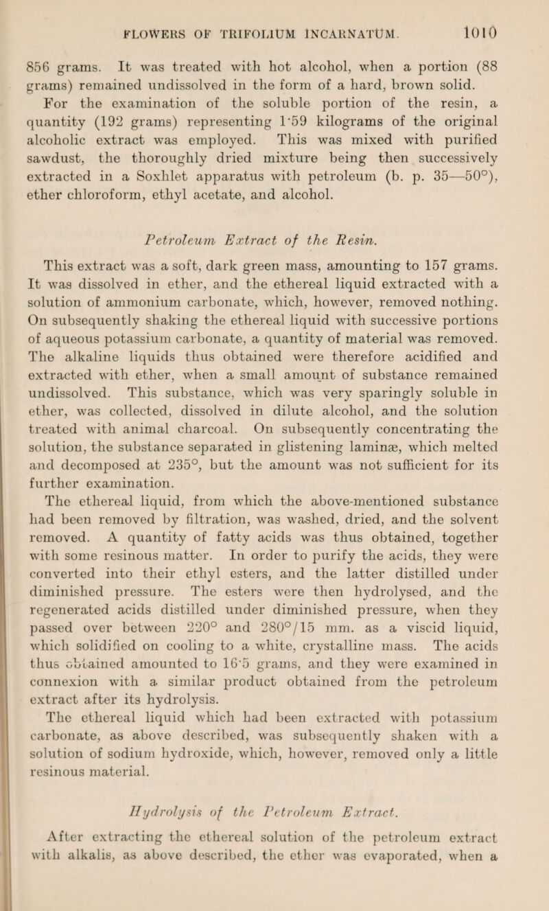 856 grams. It was treated with hot alcohol, when a portion (88 grams) remained undissolved in the form of a hard, brown solid. For the examination of the soluble portion of the resin, a quantity (192 grams) representing 1*59 kilograms of the original alcoholic extract was employed. This was mixed with purified sawdust, the thoroughly dried mixture being then successively extracted in a Soxhlet apparatus with petroleum (b. p. 35—50°), ether chloroform, ethyl acetate, and alcohol. Petroleum Extract of the Resin. This extract was a soft, dark green mass, amounting to 157 grams. It was dissolved in ether, and the ethereal liquid extracted with a solution of ammonium carbonate, which, however, removed nothing. On subsequently shaking the ethereal liquid with successive portions of aqueous potassium carbonate, a quantity of material was removed. The alkaline liquids thus obtained were therefore acidified and extracted with ether, when a small amount of substance remained undissolved. This substance, which was very sparingly soluble in ether, was collected, dissolved in dilute alcohol, and the solution treated with animal charcoal. On subsequently concentrating the solution, the substance separated in glistening laminae, which melted and decomposed at 235°, but the amount was not sufficient for its further examination. The ethereal liquid, from which the above-mentioned substance had been removed by filtration, was washed, dried, and the solvent removed. A quantity of fatty acids was thus obtained, together with some resinous matter. In order to purify the acids, they were converted into their ethyl esters, and the latter distilled under diminished pressure. The esters were then hydrolysed, and the regenerated acids distilled under diminished pressure, when they passed over between 220° and 280°/15 mm. as a viscid liquid, which solidified on cooling to a white, crystalline mass. The acids thus obtained amounted to 16*5 grams, and they were examined in connexion with a similar product obtained from the petroleum extract after its hydrolysis. The ethereal liquid which had been extracted with potassium carbonate, as above described, was subsequently shaken with a solution of sodium hydroxide, which, however, removed only a little resinous material. II yd roly sis of the Petroleum Extract. After extracting the ethereal solution of the petroleum extract with alkalis, as above described, the ether was evaporated, when a