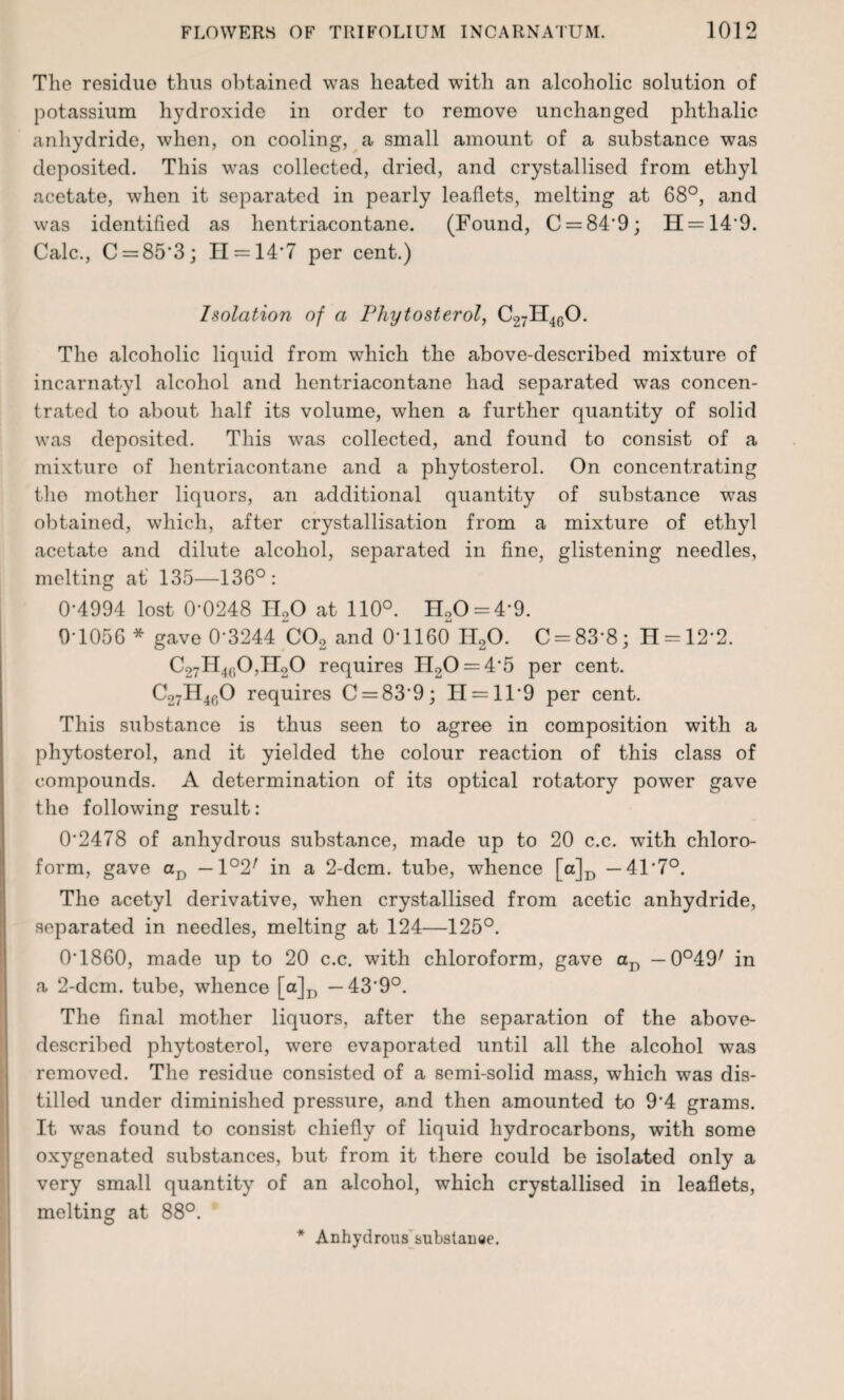 The residue thus obtained was heated with an alcoholic solution of potassium hydroxide in order to remove unchanged phthalic anhydride, when, on cooling, a small amount of a substance was deposited. This was collected, dried, and crystallised from ethyl acetate, when it separated in pearly leaflets, melting at 68°, and was identified as hentriacontane. (Found, C = 84‘9; H = 14'9. Calc., C = 85'3; II = 14‘7 per cent.) Isolation of a Pliytosterol, C27H4f)0. The alcoholic liquid from which the above-described mixture of incarnatyl alcohol and hentriacontane had separated was concen¬ trated to about half its volume, when a further quantity of solid was deposited. This was collected, and found to consist of a mixture of hentriacontane and a phytosterol. On concentrating the mother liquors, an additional quantity of substance was obtained, which, after crystallisation from a mixture of ethyl acetate and dilute alcohol, separated in fine, glistening needles, melting at 135—136°: 0-4994 lost 0-0248 H20 at 110°. H20 = 4-9. 9-1056 * gave 0-3244 C02 and 0-1160 H20. C = 83”8; H = 12’2. C27H4ri0,II20 requires H20 = 45 per cent. C27H4f)0 requires C = 839; H = 119 per cent. This substance is thus seen to agree in composition with a phytosterol, and it yielded the colour reaction of this class of compounds. A determination of its optical rotatory power gave the following result: 0*2478 of anhydrous substance, made up to 20 c.c. with chloro¬ form, gave aD —1°2/ in a 2-dcm. tube, whence [a]D —41 7°. The acetyl derivative, when crystallised from acetic anhydride, separated in needles, melting at 124—125°. 01860, made up to 20 c.c. with chloroform, gave aD — in a 2-dcm. tube, whence [a]D — 439°. The final mother liquors, after the separation of the above- described phytosterol, were evaporated until all the alcohol was removed. The residue consisted of a semi-solid mass, which was dis¬ tilled under diminished pressure, a.nd then amounted to 94 grams. It was found to consist chiefly of liquid hydrocarbons, with some oxygenated substances, but from it there could be isolated only a very small quantity of an alcohol, which crystallised in leaflets, melting at 88°. * Anhydrous substanee.