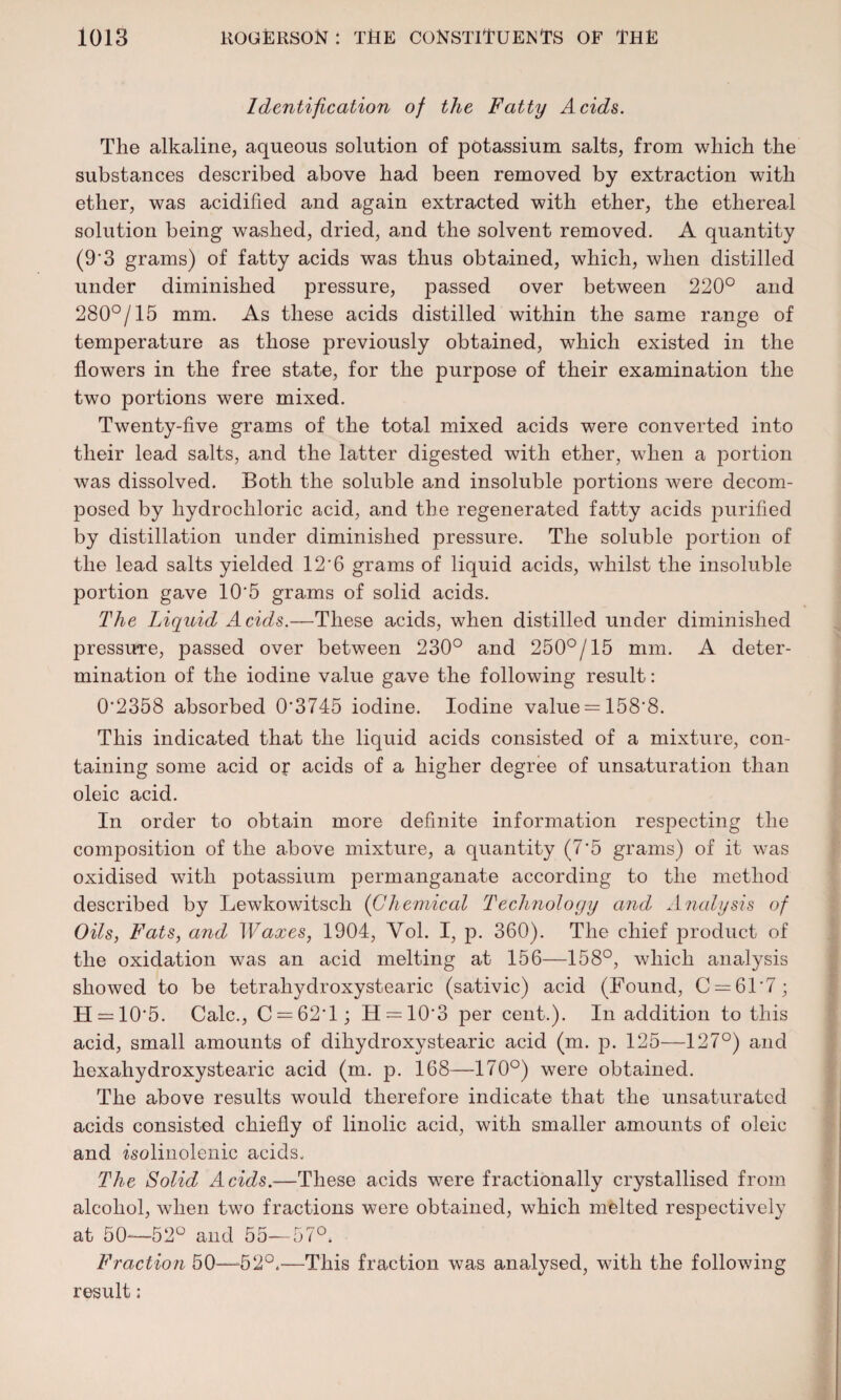 Identification of the Fatty Acids. The alkaline, aqueous solution of potassium salts, from which the substances described above had been removed by extraction with ether, was acidified and again extracted with ether, the ethereal solution being washed, dried, and the solvent removed. A quantity (9'3 grams) of fatty acids was thus obtained, which, when distilled under diminished pressure, passed over between 220° and 280°/15 mm. As these acids distilled within the same range of temperature as those previously obtained, which existed in the flowers in the free state, for the purpose of their examination the two portions were mixed. Twenty-five grams of the total mixed acids were converted into their lead salts, and the latter digested with ether, when a portion was dissolved. Both the soluble and insoluble portions were decom¬ posed by hydrochloric acid, and the regenerated fatty acids purified by distillation under diminished pressure. The soluble jDortion of the lead salts yielded 12'6 grams of liquid acids, whilst the insoluble portion gave 10*5 grams of solid acids. The Liquid Acids.—These acids, when distilled under diminished pressuTe, passed over between 230° and 250°/15 mm. A deter¬ mination of the iodine value gave the following result: 0*2358 absorbed 0*3745 iodine. Iodine value = 158*8. This indicated that the liquid acids consisted of a mixture, con¬ taining some acid or acids of a higher degree of unsaturation than oleic acid. In order to obtain more definite information respecting the composition of the above mixture, a quantity (7*5 grams) of it was oxidised with potassium permanganate according to the method described by Lewkowitscli (Chemical Technology and Analysis of Oils, Fats, and Waxes, 1904, Yol. I, p. 360). The chief product of the oxidation was an acid melting at 156—158°, which analysis showed to be tetraliydroxystearic (sativic) acid (Found, C = 61*7; H = 10*5. Calc., C —62*1; H = 10*3 per cent.). In addition to this acid, small amounts of dihydroxystearic acid (m. p. 125—127°) and hexahydroxystearic acid (m. p. 168—170°) were obtained. The above results would therefore indicate that the unsaturatcd acids consisted chiefly of linolic acid, with smaller amounts of oleic and isolinolenic acids. The Solid Acids.-—These acids were fractionally crystallised from alcohol, when two fractions were obtained, which melted respectively at 50—52° and 55—57°. Fraction 50—b2°4—This fraction was analysed, with the following result: