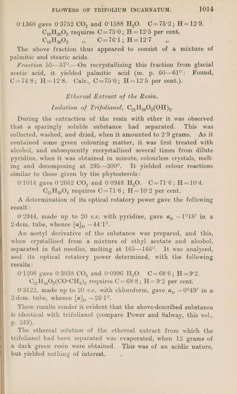 0-1360 gave 0’3752 C02 and 0-1588 H20. C = 75‘2; H = 12 9. C1GH3902 requires C = 75‘0; H = 125 per cent. „ C = 76-l; H = 12*7 The above fraction thus appeared to consist of a mixture of palmitic and stearic acids. Fraction 55—57°.—On recrystallising this fraction from glacial acetic acid, it yielded palmitic acid (m. p. 60—61°: Found, C = 74'8; H = 12’8. Calc., C = 750; 11 = 12*5 per cent.). Ethereal Extract of the Resin. Isolation of Trifolianol, C21H3402(0H)2. During the extraction of the resin with ether it was observed that a sparingly soluble substance had separated. This was collected, washed, and dried, wdien it amounted to 2*9 grams. As it contained some green colouring matter, it was first treated with alcohol, and subsequently recrystallised several times from dilute pyridine, when it was obtained in minute, colourless crystals, melt¬ ing and decomposing at 295—300°. It yielded colour reactions similar to those given by the phytosterols: 0-1014 gave 0*2662 C02 and 0*0948 H20. C = 7P6; H = 10-4. C2iH3604 requires C = 71*6; H = 102 per cent. A determination of its optical rotatory power gave the following result: 0'2944, made up to 20 c.c. with pyridine, gave aD — PIS7 in a 2-dcm. tube, whence [a]D — 44 1°. An acetyl derivative of the substance was prepared, and this, when crystallised from a mixture of ethyl acetate and alcohol, separated in flat needles, melting at 165—166°. It was analysed, and its optical rotatory power determined, with the following results: 0-1208 gave 0 3038 C02 and 0'0996 H20. C = 68‘6; H = 92. C21H3402(C0*CH3)2 requires C = 68*8; 11 = 9-2 per cent. 0*3122, made up to 20 c.c. with chloroform, gave a]} — 0°49/ in a 2-dcm. tube, whence [a]D — 26 1°. These results render it evident that the above-described substance is identical with trifolianol (compare Power and Salway, this vol., p. 249). The ethereal solution of the ethereal extract from which the trifolianol had been separated was evaporated, when 12 grams of a dark green resin were obtained. This was of an acidic nature, but yielded nothing of interest.