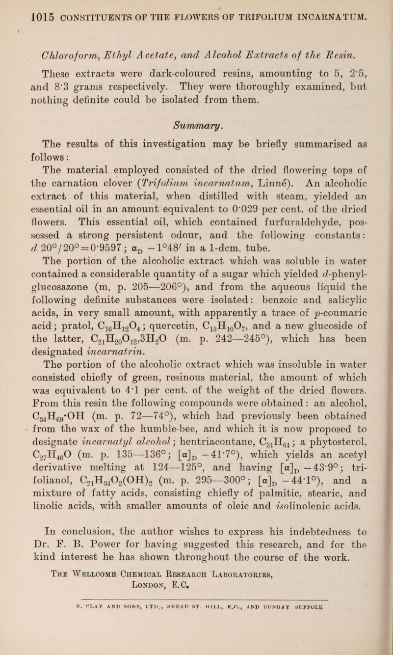 I Chloroform, Ethyl Acetate, and Alcohol Extracts of the Resin. These extracts were dark-coloured resins, amounting to 5, 2*5, and 8'3 grams respectively. They were thoroughly examined, but nothing definite could be isolated from them. Summary. The results of this investigation may be briefly summarised as follows: The material employed consisted of the dried flowering tops of the carnation clover (Trifolium incarnatum, Linne). An alcoholic extract of this material, when distilled with steam, yielded an essential oil in an amount equivalent to 0'029 per cent, of the dried flowers. This essential oil, which contained furfuraldehyde, pos¬ sessed a strong persistent odour, and the following constants : d 20°/20° = 0'9597; aD —1°48/ in a 1-dcm. tube. The portion of the alcoholic extract which was soluble in water contained a considerable quantity of a sugar which yielded f/-phenyl- glucosazone (m. p. 205—206°), and from the aqueous liquid the following definite substances were isolated: benzoic and salicylic acids, in very small amount, with apparently a trace of ^-coumaric acid; pratol, C16H1204; quercetin, C15H10O7, and a new glucoside of the latter, C21H20O12,3H2O (m. p. 242—245°), which has been designated incarnatrin. The portion of the alcoholic extract which was insoluble in water consisted chiefly of green, resinous material, the amount of which was equivalent to 4’1 per cent, of the weight of the dried flowers. From this resin the following compounds were obtained : an alcohol, C34HC9-OH (m. p. 72—74°), which had previously been obtained from the wax of the humble-bee, and which it is now proposed to designate incarnatyl alcohol; hentriacontane, C31H04; a phytosterol, C27H460 (m. p. 135—136°; [a]D —41‘7°), which yields an acetyl derivative melting at 124—125°, and having [a]D — 43‘9°; tri- folianol, C21H3402(0H)2 (m. p. 295—300°; [a]D — 44*1°), and a mixture of fatty acids, consisting chiefly of palmitic, stearic, and linolic acids, with smaller amounts of oleic and fsolinolenic acids. In conclusion, the author wishes to express his indebtedness to Dr. F. B. Power for having suggested this research, and for the kind interest he has shown throughout the course of the work. The Wellcome Chemical Research Laboratories, London, E.C, R, f'LAV AND SONS, LTD,, Hit J£A D ST- HILL, E.O., AND BUNGAY SUKLOL^