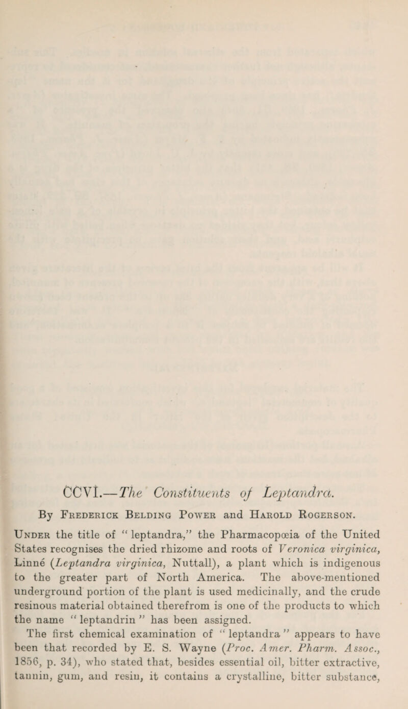 CCVI.— The Constituents oj Leptandra. By Frederick Belding Power and Harold Bogerson. Under the title of “ leptandra/’ the Pharmacopoeia of the United States recognises the dried rhizome and roots of Veronica virginica, Linne (Leptandra virginica, Nuttall), a plant which is indigenous to the greater part of North America. The above-mentioned underground portion of the plant is used medicinally, and the crude resinous material obtained therefrom is one of the products to which the name “ leptandrin ” has been assigned. The first chemical examination of “ leptandra ” appears to have been that recorded by E. S. Wayne (Proc. Amer. Pharm. Assoc., 1856, p. 34), who stated that, besides essential oil, bitter extractive, tannin, gum, and resin, it contains a crystalline, bitter substance,