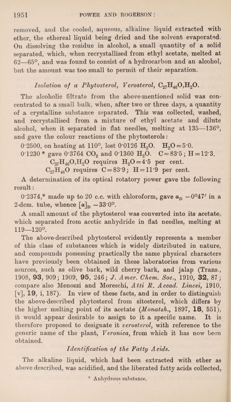 removed, and the cooled, aqueous, alldaline liquid extracted with ether, the ethereal liquid being dried and the solvent evaporated. On dissolving the residue in alcohol, a small quantity of a solid separated, which, when recrystallised from ethyl acetate, melted at 62—65°, and was found to consist of a hydrocarbon and an alcohol, but the amount was too small to permit of their separation. Isolation of a Phytosterol, Verosterol, C27H460,H20. The alcoholic filtrate from the above-mentioned solid was con¬ centrated to a small bulk, when, after two or three days, a quantity of a crystalline substance separated. This was collected, washed, and recrystallised from a mixture of ethyl acetate and dilute alcohol, when it separated in flat needles, melting at 135—136°, and gave the colour reactions of the phytosterols: 0'2500, on heating at 110°, lost 0*0126 H20. H2'O = 5‘0. 0-1230* gave 0*3764 C02 and 0*1360 H20. C = 83*5; H = 12*3. C27H460,H20 requires H20 = 4*5 per cent. C27H460 requires C = 83*9; H = ll*9 per cent. A determination of its optical rotatory power gave the following result: 0*2374,* made up to 20 c.c. with chloroform, gave aD — 0°47/ in a 2-dcm. tube, whence [a]D —33*0°. A small amount of the phytosterol was converted into its acetate, which separated from acetic anhydride in flat needles, melting at 119—120°. The above-described phytosterol evidently represents a member of this class of substances which is widely distributed in nature, and compounds possessing practically the same physical characters have previously been obtained in these laboratories from various sources, such as olive bark, wild cherry bark, and jalap (Trans., 1908, 93, 909; 1909, 95, 246; J. Amer. Ghem. Soc., 1910, 32, 87; compare also Menozzi and Moreschi, Atti R. Accad. Lincei, 1910, [v], 19, i, 187). In view of these facts, and in order to distinguish the above-described phytosterol from sitosterol, which differs by the higher melting point of its acetate (Monatsh., 1897, 18, 551), it would appear desirable to assign to it a specific name. It is therefore proposed to designate it verosterol, with reference to the generic name of the plant, Veronica, from which it has now been obtained. Identification of the Fatty Acids. The alkaline liquid, which had been extracted with ether as above described, was acidified, and the liberated fatty acids collected, * Anhydrous substance.